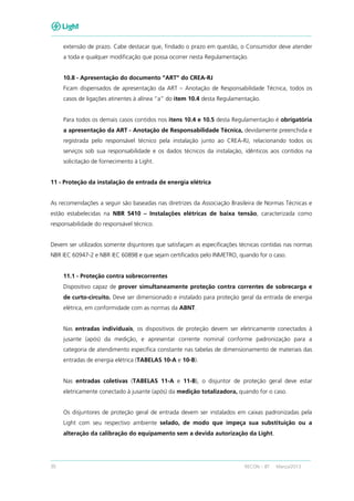 30 RECON – BT Março/2013
extensão de prazo. Cabe destacar que, findado o prazo em questão, o Consumidor deve atender
a toda e qualquer modificação que possa ocorrer nesta Regulamentação.
10.8 - Apresentação do documento “ART” do CREA-RJ
Ficam dispensados de apresentação da ART – Anotação de Responsabilidade Técnica, todos os
casos de ligações atinentes à alínea “a” do item 10.4 desta Regulamentação.
Para todos os demais casos contidos nos itens 10.4 e 10.5 desta Regulamentação é obrigatória
a apresentação da ART - Anotação de Responsabilidade Técnica, devidamente preenchida e
registrada pelo responsável técnico pela instalação junto ao CREA-RJ, relacionando todos os
serviços sob sua responsabilidade e os dados técnicos da instalação, idênticos aos contidos na
solicitação de fornecimento à Light.
11 - Proteção da instalação de entrada de energia elétrica
As recomendações a seguir são baseadas nas diretrizes da Associação Brasileira de Normas Técnicas e
estão estabelecidas na NBR 5410 – Instalações elétricas de baixa tensão, caracterizada como
responsabilidade do responsável técnico.
Devem ser utilizados somente disjuntores que satisfaçam as especificações técnicas contidas nas normas
NBR IEC 60947-2 e NBR IEC 60898 e que sejam certificados pelo INMETRO, quando for o caso.
11.1 - Proteção contra sobrecorrentes
Dispositivo capaz de prover simultaneamente proteção contra correntes de sobrecarga e
de curto-circuito. Deve ser dimensionado e instalado para proteção geral da entrada de energia
elétrica, em conformidade com as normas da ABNT.
Nas entradas individuais, os dispositivos de proteção devem ser eletricamente conectados à
jusante (após) da medição, e apresentar corrente nominal conforme padronização para a
categoria de atendimento específica constante nas tabelas de dimensionamento de materiais das
entradas de energia elétrica (TABELAS 10-A e 10-B).
Nas entradas coletivas (TABELAS 11-A e 11-B), o disjuntor de proteção geral deve estar
eletricamente conectado à jusante (após) da medição totalizadora, quando for o caso.
Os disjuntores de proteção geral de entrada devem ser instalados em caixas padronizadas pela
Light com seu respectivo ambiente selado, de modo que impeça sua substituição ou a
alteração da calibração do equipamento sem a devida autorização da Light.
 
