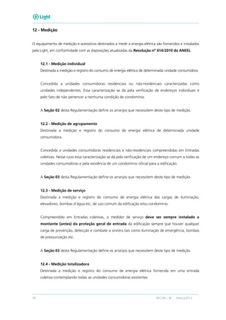 34 RECON – BT Março/2013
12 - Medição
O equipamento de medição e acessórios destinados a medir a energia elétrica são fornecidos e instalados
pela Light, em conformidade com as disposições atualizadas da Resolução nº 414/2010 da ANEEL.
12.1 - Medição individual
Destinada a medição e registro do consumo de energia elétrica de determinada unidade consumidora.
Concedida a unidades consumidoras residenciais ou não-residenciais caracterizadas como
unidades independentes. Essa caracterização se dá pela verificação de endereços individuais e
pelo fato de não pertencer a nenhuma condição de condomínio.
A Seção 02 desta Regulamentação define os arranjos que necessitem deste tipo de medição.
12.2 - Medição de agrupamento
Destinada a medição e registro do consumo de energia elétrica de determinada unidade
consumidora.
Concedida a unidades consumidoras residenciais e não-residenciais compreendidas em Entradas
coletivas. Nesse caso essa caracterização se dá pela verificação de um endereço comum a todas as
unidades consumidoras e pela existência de um condomínio oficial para a edificação.
A Seção 03 desta Regulamentação define os arranjos que necessitem deste tipo de medição.
12.3 - Medição de serviço
Destinada a medição e registro do consumo de energia elétrica das cargas de iluminação,
elevadores, bombas d’água etc, de uso comum da edificação e/ou condomínio.
Compreendido em Entradas coletivas, o medidor de serviço deve ser sempre instalado a
montante (antes) da proteção geral de entrada da edificação sempre que houver qualquer
carga de prevenção, detecção e combate a sinistro tais como iluminação de emergência, bombas
de pressurização etc.
A Seção 03 desta Regulamentação define os arranjos que necessitem deste tipo de medição.
12.4 - Medição totalizadora
Destinada a medição e registro do consumo de energia elétrica fornecida em uma entrada
coletiva contemplando todas as unidades consumidoras existentes.
 