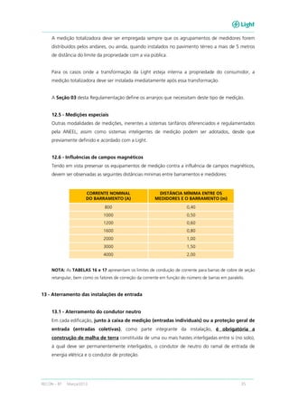 RECON – BT Março/2013 35
A medição totalizadora deve ser empregada sempre que os agrupamentos de medidores forem
distribuídos pelos andares, ou ainda, quando instalados no pavimento térreo a mais de 5 metros
de distância do limite da propriedade com a via pública.
Para os casos onde a transformação da Light esteja interna a propriedade do consumidor, a
medição totalizadora deve ser instalada imediatamente após essa transformação.
A Seção 03 desta Regulamentação define os arranjos que necessitam deste tipo de medição.
12.5 - Medições especiais
Outras modalidades de medições, inerentes a sistemas tarifários diferenciados e regulamentados
pela ANEEL, assim como sistemas inteligentes de medição podem ser adotados, desde que
previamente definido e acordado com a Light.
12.6 - Influências de campos magnéticos
Tendo em vista preservar os equipamentos de medição contra a influência de campos magnéticos,
devem ser observadas as seguintes distâncias mínimas entre barramentos e medidores:
CORRENTE NOMINAL
DO BARRAMENTO (A)
DISTÂNCIA MÍNIMA ENTRE OS
MEDIDORES E O BARRAMENTO (m)
800 0,40
1000 0,50
1200 0,60
1600 0,80
2000 1,00
3000 1,50
4000 2,00
NOTA: As TABELAS 16 e 17 apresentam os limites de condução de corrente para barras de cobre de seção
retangular, bem como os fatores de correção da corrente em função do número de barras em paralelo.
13 - Aterramento das instalações de entrada
13.1 - Aterramento do condutor neutro
Em cada edificação, junto à caixa de medição (entradas individuais) ou a proteção geral de
entrada (entradas coletivas), como parte integrante da instalação, é obrigatória a
construção de malha de terra constituída de uma ou mais hastes interligadas entre si (no solo),
à qual deve ser permanentemente interligados, o condutor de neutro do ramal de entrada de
energia elétrica e o condutor de proteção.
 