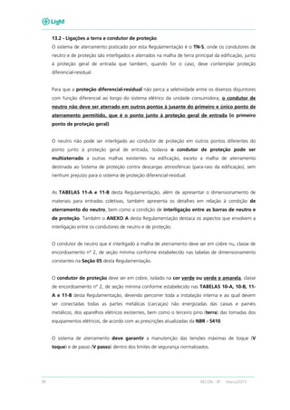 36 RECON – BT Março/2013
13.2 - Ligações a terra e condutor de proteção
O sistema de aterramento praticado por esta Regulamentação é o TN-S, onde os condutores de
neutro e de proteção são interligados e aterrados na malha de terra principal da edificação, junto
à proteção geral de entrada que também, quando for o caso, deve contemplar proteção
diferencial-residual.
Para que a proteção diferencial-residual não perca a seletividade entre os diversos disjuntores
com função diferencial ao longo do sistema elétrico da unidade consumidora, o condutor de
neutro não deve ser aterrado em outros pontos à jusante do primeiro e único ponto de
aterramento permitido, que é o ponto junto à proteção geral de entrada (o primeiro
ponto de proteção geral).
O neutro não pode ser interligado ao condutor de proteção em outros pontos diferentes do
ponto junto à proteção geral de entrada, todavia o condutor de proteção pode ser
multiaterrado a outras malhas existentes na edificação, exceto a malha de aterramento
destinada ao Sistema de proteção contra descargas atmosféricas (para-raio da edificação), sem
nenhum prejuízo para o sistema de proteção diferencial-residual.
As TABELAS 11-A e 11-B desta Regulamentação, além de apresentar o dimensionamento de
materiais para entradas coletivas, também apresenta os detalhes em relação à condição de
aterramento do neutro, bem como a condição de interligação entre as barras de neutro e
de proteção. Também o ANEXO A desta Regulamentação destaca os aspectos que envolvem a
interligação entre os condutores de neutro e de proteção.
O condutor de neutro que é interligado à malha de aterramento deve ser em cobre nu, classe de
encordoamento nº 2, de seção mínima conforme estabelecido nas tabelas de dimensionamento
constantes na Seção 05 desta Regulamentação.
O condutor de proteção deve ser em cobre, isolado na cor verde ou verde e amarela, classe
de encordoamento nº 2, de seção mínima conforme estabelecido nas TABELAS 10-A, 10-B, 11-
A e 11-B desta Regulamentação, devendo percorrer toda a instalação interna e ao qual devem
ser conectadas todas as partes metálicas (carcaças) não energizadas das caixas e painéis
metálicos, dos aparelhos elétricos existentes, bem como o terceiro pino (terra) das tomadas dos
equipamentos elétricos, de acordo com as prescrições atualizadas da NBR - 5410.
O sistema de aterramento deve garantir a manutenção das tensões máximas de toque (V
toque) e de passo (V passo) dentro dos limites de segurança normalizados.
 
