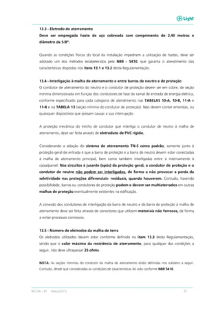 RECON – BT Março/2013 37
13.3 - Eletrodo de aterramento
Deve ser empregada haste de aço cobreada com comprimento de 2,40 metros e
diâmetro de 5/8”.
Quando as condições físicas do local da instalação impedirem a utilização de hastes, deve ser
adotado um dos métodos estabelecidos pela NBR - 5410, que garanta o atendimento das
características dispostas nos itens 13.1 e 13.2 desta Regulamentação.
13.4 - Interligação à malha de aterramento e entre barras de neutro e de proteção
O condutor de aterramento do neutro e o condutor de proteção devem ser em cobre, de seção
mínima dimensionada em função dos condutores de fase do ramal de entrada de energia elétrica,
conforme especificado para cada categoria de atendimento nas TABELAS 10-A, 10-B, 11-A e
11-B e na TABELA 13 (seção mínima do condutor de proteção). Não devem conter emendas, ou
quaisquer dispositivos que possam causar a sua interrupção.
A proteção mecânica do trecho de condutor que interliga o condutor de neutro à malha de
aterramento, deve ser feita através de eletroduto de PVC rígido.
Considerando a adoção do sistema de aterramento TN-S como padrão, somente junto à
proteção geral de entrada é que a barra de proteção e a barra de neutro devem estar conectadas
à malha de aterramento principal, bem como também interligadas entre si internamente à
caixa/painel. Nos circuitos à jusante (após) da proteção geral, o condutor de proteção e o
condutor de neutro não podem ser interligados, de forma a não provocar a perda da
seletividade nas proteções diferenciais- residuais, quando houverem. Contudo, havendo
possibilidade, barras ou condutores de proteção podem e devem ser multiaterrados em outras
malhas de proteção eventualmente existentes na edificação.
A conexão dos condutores de interligação da barra de neutro e da barra de proteção à malha de
aterramento deve ser feita através de conectores que utilizem materiais não ferrosos, de forma
a evitar processos corrosivos.
13.5 - Número de eletrodos da malha de terra
Os eletrodos utilizados devem estar conforme definido no item 13.3 desta Regulamentação,
sendo que o valor máximo da resistência de aterramento, para qualquer das condições a
seguir, não deve ultrapassar 25 ohms.
NOTA: As seções mínimas do condutor da malha de aterramento estão definidas nos subitens a seguir.
Contudo, desde que consideradas as condições de características do solo conforme NBR 5410.
 