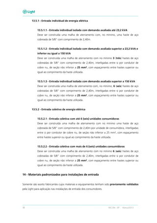 38 RECON – BT Março/2013
13.5.1 - Entrada individual de energia elétrica
13.5.1.1 - Entrada individual isolada com demanda avaliada até 23,2 kVA
Deve ser construída uma malha de aterramento com, no mínimo, uma haste de aço
cobreada de 5/8” com comprimento de 2,40m.
13.5.1.2 - Entrada individual isolada com demanda avaliada superior a 23,2 kVA e
inferior ou igual a 150 kVA
Deve ser construída uma malha de aterramento com no mínimo 3 (três) hastes de aço
cobreadas de 5/8” com comprimento de 2,40m, interligadas entre si por condutor de
cobre nu, de seção não inferior a 25 mm², com espaçamento entre hastes superior ou
igual ao comprimento da haste utilizada.
13.5.1.3 - Entrada individual isolada com demanda avaliada superior a 150 kVA
Deve ser construída uma malha de aterramento com, no mínimo, 6 (seis) hastes de aço
cobreadas de 5/8” com comprimento de 2,40m, interligadas entre si por condutor de
cobre nu, de seção não inferior a 25 mm², com espaçamento entre hastes superior ou
igual ao comprimento da haste utilizada.
13.5.2 - Entrada coletiva de energia elétrica
13.5.2.1 - Entrada coletiva com até 6 (seis) unidades consumidoras
Deve ser construída uma malha de aterramento com no mínimo uma haste de aço
cobreada de 5/8” com comprimento de 2,40m por unidade de consumidora, interligadas
entre si por condutor de cobre nu, de seção não inferior a 25 mm², com espaçamento
entre hastes superior ou igual ao comprimento da haste utilizada.
13.5.2.2 - Entrada coletiva com mais de 6 (seis) unidades consumidoras
Deve ser construída uma malha de aterramento com no mínimo 6 (seis) hastes de aço
cobreadas de 5/8” com comprimento de 2,40m, interligadas entre si por condutor de
cobre nu, de seção não inferior a 25 mm², com espaçamento entre hastes superior ou
igual ao comprimento da haste utilizada.
14 - Materiais padronizados para instalações de entrada
Somente são aceito fabricantes cujos materiais e equipamentos tenham sido previamente validados
pela Light para aplicação nas instalações de entrada dos consumidores.
 