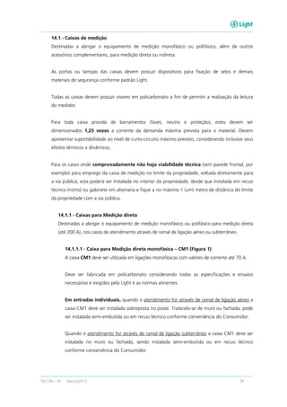 RECON – BT Março/2013 39
14.1 - Caixas de medição
Destinadas a abrigar o equipamento de medição monofásico ou polifásico, além de outros
acessórios complementares, para medição direta ou indireta.
As portas ou tampas das caixas devem possuir dispositivos para fixação de selos e demais
materiais de segurança conforme padrão Light.
Todas as caixas devem possuir visores em policarbonato a fim de permitir a realização da leitura
do medidor.
Para toda caixa provida de barramentos (fases, neutro e proteção), estes devem ser
dimensionados 1,25 vezes a corrente da demanda máxima prevista para o material. Devem
apresentar suportabilidade ao nível de curto-circuito máximo previsto, considerando inclusive seus
efeitos térmicos e dinâmicos.
Para os casos onde comprovadamente não haja viabilidade técnica (sem parede frontal, por
exemplo) para emprego da caixa de medição no limite da propriedade, voltada diretamente para
a via pública, esta poderá ser instalada no interior da propriedade, desde que instalada em recuo
técnico (nicho) ou gabinete em alvenaria e fique a no máximo 1 (um) metro de distância do limite
da propriedade com a via pública.
14.1.1 - Caixas para Medição direta
Destinadas a abrigar o equipamento de medição monofásico ou polifásico para medição direta
(até 200 A), nos casos de atendimento através de ramal de ligação aéreo ou subterrâneo.
14.1.1.1 - Caixa para Medição direta monofásica – CM1 (Figura 1)
A caixa CM1 deve ser utilizada em ligações monofásicas com valores de corrente até 70 A.
Deve ser fabricada em policarbonato considerando todas as especificações e ensaios
necessários e exigidos pela Light e as normas atinentes.
Em entradas individuais, quando o atendimento for através de ramal de ligação aéreo a
caixa CM1 deve ser instalada sobreposta no poste. Tratando-se de muro ou fachada, pode
ser instalada semi-embutida ou em recuo técnico conforme conveniência do Consumidor.
Quando o atendimento for através de ramal de ligação subterrâneo a caixa CM1 deve ser
instalada no muro ou fachada, sendo instalada semi-embutida ou em recuo técnico
conforme conveniência do Consumidor.
 