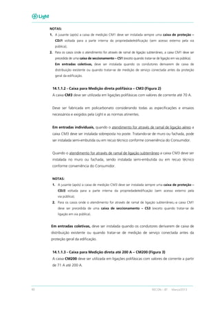 40 RECON – BT Março/2013
NOTAS:
1. A jusante (após) a caixa de medição CM1 deve ser instalada sempre uma caixa de proteção –
CDJ1 voltada para a parte interna da propriedade/edificação (sem acesso externo pela via
pública);
2. Para os casos onde o atendimento for através de ramal de ligação subterrâneo, a caixa CM1 deve ser
precedida de uma caixa de seccionamento – CS1 (exceto quando tratar-se de ligação em via pública).
Em entradas coletivas, deve ser instalada quando os condutores derivarem de caixa de
distribuição existente ou quando tratar-se de medição de serviço conectada antes da proteção
geral da edificação.
14.1.1.2 - Caixa para Medição direta polifásica – CM3 (Figura 2)
A caixa CM3 deve ser utilizada em ligações polifásicas com valores de corrente até 70 A.
Deve ser fabricada em policarbonato considerando todas as especificações e ensaios
necessários e exigidos pela Light e as normas atinentes.
Em entradas individuais, quando o atendimento for através de ramal de ligação aéreo a
caixa CM3 deve ser instalada sobreposta no poste. Tratando-se de muro ou fachada, pode
ser instalada semi-embutida ou em recuo técnico conforme conveniência do Consumidor.
Quando o atendimento for através de ramal de ligação subterrâneo a caixa CM3 deve ser
instalada no muro ou fachada, sendo instalada semi-embutida ou em recuo técnico
conforme conveniência do Consumidor.
NOTAS:
1. A jusante (após) a caixa de medição CM3 deve ser instalada sempre uma caixa de proteção –
CDJ3 voltada para a parte interna da propriedade/edificação (sem acesso externo pela
via pública);
2. Para os casos onde o atendimento for através de ramal de ligação subterrâneo, a caixa CM1
deve ser precedida de uma caixa de seccionamento – CS3 (exceto quando tratar-se de
ligação em via pública).
Em entradas coletivas, deve ser instalada quando os condutores derivarem de caixa de
distribuição existente ou quando tratar-se de medição de serviço conectada antes da
proteção geral da edificação.
14.1.1.3 - Caixa para Medição direta até 200 A – CM200 (Figura 3)
A caixa CM200 deve ser utilizada em ligações polifásicas com valores de corrente a partir
de 71 A até 200 A.
 