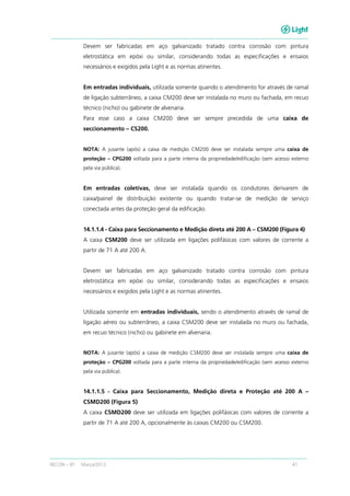RECON – BT Março/2013 41
Devem ser fabricadas em aço galvanizado tratado contra corrosão com pintura
eletrostática em epóxi ou similar, considerando todas as especificações e ensaios
necessários e exigidos pela Light e as normas atinentes.
Em entradas individuais, utilizada somente quando o atendimento for através de ramal
de ligação subterrâneo, a caixa CM200 deve ser instalada no muro ou fachada, em recuo
técnico (nicho) ou gabinete de alvenaria.
Para esse caso a caixa CM200 deve ser sempre precedida de uma caixa de
seccionamento – CS200.
NOTA: A jusante (após) a caixa de medição CM200 deve ser instalada sempre uma caixa de
proteção – CPG200 voltada para a parte interna da propriedade/edificação (sem acesso externo
pela via pública).
Em entradas coletivas, deve ser instalada quando os condutores derivarem de
caixa/painel de distribuição existente ou quando tratar-se de medição de serviço
conectada antes da proteção geral da edificação.
14.1.1.4 - Caixa para Seccionamento e Medição direta até 200 A – CSM200 (Figura 4)
A caixa CSM200 deve ser utilizada em ligações polifásicas com valores de corrente a
partir de 71 A até 200 A.
Devem ser fabricadas em aço galvanizado tratado contra corrosão com pintura
eletrostática em epóxi ou similar, considerando todas as especificações e ensaios
necessários e exigidos pela Light e as normas atinentes.
Utilizada somente em entradas individuais, sendo o atendimento através de ramal de
ligação aéreo ou subterrâneo, a caixa CSM200 deve ser instalada no muro ou fachada,
em recuo técnico (nicho) ou gabinete em alvenaria.
NOTA: A jusante (após) a caixa de medição CSM200 deve ser instalada sempre uma caixa de
proteção – CPG200 voltada para a parte interna da propriedade/edificação (sem acesso externo
pela via pública).
14.1.1.5 - Caixa para Seccionamento, Medição direta e Proteção até 200 A –
CSMD200 (Figura 5)
A caixa CSMD200 deve ser utilizada em ligações polifásicas com valores de corrente a
partir de 71 A até 200 A, opcionalmente às caixas CM200 ou CSM200.
 