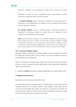42 RECON – BT Março/2013
Devem ser fabricadas em aço galvanizado tratado contra corrosão com pintura
eletrostática em epóxi ou similar, considerando todas as especificações e ensaios
necessários e exigidos pela Light e as normas atinentes.
Em entradas individuais, sendo o atendimento através de ramal de ligação aéreo ou
subterrâneo, a caixa CSMD200 deve ser instalada no muro ou fachada, em recuo técnico
(nicho) ou gabinete em alvenaria.
Em entradas coletivas, deve ser instalada quando os condutores derivarem de
caixa/painel de distribuição existente ou quando tratar-se de medição de serviço
conectada antes da proteção geral da edificação.
NOTA: Nos casos de entradas individuais, a caixa CSMD200 instalada em recuo técnico deve ter a
porta de abertura que acessa a alavanca de acionamento do disjuntor protegida for cadeado
fornecido pelo Consumidor. Ou, por conveniência do mesmo, poderá ser instalada uma porta
ornamental com fechadura/cadeado protegendo todo o ambiente do recuo técnico. Nesse caso, a
porta ornamental deve ter um visor em policarbonato na altura dos visores da caixa de medição.
14.1.2 - Caixas para Medição indireta
Destinadas a abrigar o equipamento de medição polifásico e demais componentes do sistema
de medição para medição indireta (acima de 200A), nos casos de atendimento através de
ramal de ligação aéreo ou subterrâneo.
Devem ser fabricadas em aço galvanizado tratado contra corrosão com pintura eletrostática
em epóxi ou similar, considerando todas as especificações e ensaios necessários e exigidos pela
Light e as normas atinentes.
• As caixas do tipo CSM (seccionamento e medição indireta) dividem-se em 2 (dois) módulos, sendo:
1º: Módulo de seccionamento
Destinado ao seccionamento da instalação de entrada.
Esse módulo deve abrigar, em ambiente selado, um dispositivo para o seccionamento geral da
instalação, podendo ser um seccionador tripolar em caixa moldada ou bases fusíveis tipo NH
com barras de continuidade (sem fusíveis). De acordo com a carga pode ser utilizada uma
chave seccionadora tripolar ou ainda um sistema de barras desligadoras formadas por seções
de barras de junção parafusadas, articuláveis ou removíveis.
 