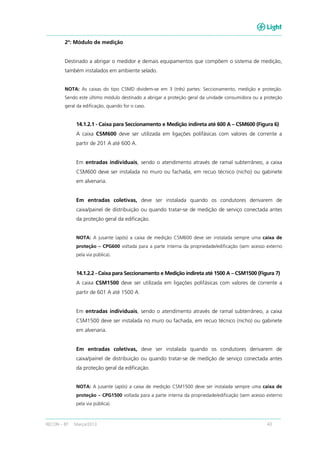 RECON – BT Março/2013 43
2º: Módulo de medição
Destinado a abrigar o medidor e demais equipamentos que compõem o sistema de medição,
também instalados em ambiente selado.
NOTA: As caixas do tipo CSMD dividem-se em 3 (três) partes: Seccionamento, medição e proteção.
Sendo este último módulo destinado a abrigar a proteção geral da unidade consumidora ou a proteção
geral da edificação, quando for o caso.
14.1.2.1 - Caixa para Seccionamento e Medição indireta até 600 A – CSM600 (Figura 6)
A caixa CSM600 deve ser utilizada em ligações polifásicas com valores de corrente a
partir de 201 A até 600 A.
Em entradas individuais, sendo o atendimento através de ramal subterrâneo, a caixa
CSM600 deve ser instalada no muro ou fachada, em recuo técnico (nicho) ou gabinete
em alvenaria.
Em entradas coletivas, deve ser instalada quando os condutores derivarem de
caixa/painel de distribuição ou quando tratar-se de medição de serviço conectada antes
da proteção geral da edificação.
NOTA: A jusante (após) a caixa de medição CSM600 deve ser instalada sempre uma caixa de
proteção – CPG600 voltada para a parte interna da propriedade/edificação (sem acesso externo
pela via pública).
14.1.2.2 - Caixa para Seccionamento e Medição indireta até 1500 A – CSM1500 (Figura 7)
A caixa CSM1500 deve ser utilizada em ligações polifásicas com valores de corrente a
partir de 601 A até 1500 A.
Em entradas individuais, sendo o atendimento através de ramal subterrâneo, a caixa
CSM1500 deve ser instalada no muro ou fachada, em recuo técnico (nicho) ou gabinete
em alvenaria.
Em entradas coletivas, deve ser instalada quando os condutores derivarem de
caixa/painel de distribuição ou quando tratar-se de medição de serviço conectada antes
da proteção geral da edificação.
NOTA: A jusante (após) a caixa de medição CSM1500 deve ser instalada sempre uma caixa de
proteção – CPG1500 voltada para a parte interna da propriedade/edificação (sem acesso externo
pela via pública).
 