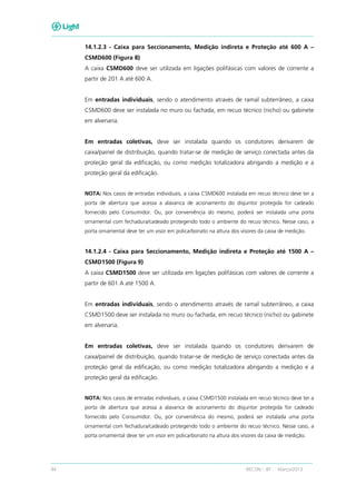 44 RECON – BT Março/2013
14.1.2.3 - Caixa para Seccionamento, Medição indireta e Proteção até 600 A –
CSMD600 (Figura 8)
A caixa CSMD600 deve ser utilizada em ligações polifásicas com valores de corrente a
partir de 201 A até 600 A.
Em entradas individuais, sendo o atendimento através de ramal subterrâneo, a caixa
CSMD600 deve ser instalada no muro ou fachada, em recuo técnico (nicho) ou gabinete
em alvenaria.
Em entradas coletivas, deve ser instalada quando os condutores derivarem de
caixa/painel de distribuição, quando tratar-se de medição de serviço conectada antes da
proteção geral da edificação, ou como medição totalizadora abrigando a medição e a
proteção geral da edificação.
NOTA: Nos casos de entradas individuais, a caixa CSMD600 instalada em recuo técnico deve ter a
porta de abertura que acessa a alavanca de acionamento do disjuntor protegida for cadeado
fornecido pelo Consumidor. Ou, por conveniência do mesmo, poderá ser instalada uma porta
ornamental com fechadura/cadeado protegendo todo o ambiente do recuo técnico. Nesse caso, a
porta ornamental deve ter um visor em policarbonato na altura dos visores da caixa de medição.
14.1.2.4 - Caixa para Seccionamento, Medição indireta e Proteção até 1500 A –
CSMD1500 (Figura 9)
A caixa CSMD1500 deve ser utilizada em ligações polifásicas com valores de corrente a
partir de 601 A até 1500 A.
Em entradas individuais, sendo o atendimento através de ramal subterrâneo, a caixa
CSMD1500 deve ser instalada no muro ou fachada, em recuo técnico (nicho) ou gabinete
em alvenaria.
Em entradas coletivas, deve ser instalada quando os condutores derivarem de
caixa/painel de distribuição, quando tratar-se de medição de serviço conectada antes da
proteção geral da edificação, ou como medição totalizadora abrigando a medição e a
proteção geral da edificação.
NOTA: Nos casos de entradas individuais, a caixa CSMD1500 instalada em recuo técnico deve ter a
porta de abertura que acessa a alavanca de acionamento do disjuntor protegida for cadeado
fornecido pelo Consumidor. Ou, por conveniência do mesmo, poderá ser instalada uma porta
ornamental com fechadura/cadeado protegendo todo o ambiente do recuo técnico. Nesse caso, a
porta ornamental deve ter um visor em policarbonato na altura dos visores da caixa de medição.
 