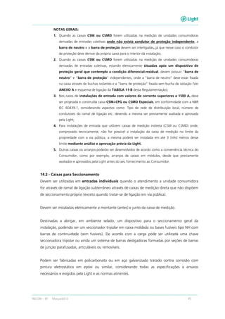 RECON – BT Março/2013 45
NOTAS GERAIS:
1. Quando as caixas CSM ou CSMD forem utilizadas na medição de unidades consumidoras
derivadas de entradas coletivas onde não exista condutor de proteção independente, a
barra de neutro e a barra de proteção devem ser interligadas, já que nesse caso o condutor
de proteção deve derivar da própria caixa para o interior da instalação;
2. Quando as caixas CSM ou CSMD forem utilizadas na medição de unidades consumidoras
derivadas de entradas coletivas, estando eletricamente situadas após um dispositivo de
proteção geral que contemple a condição diferencial-residual, devem possuir “barra de
neutro” e “barra de proteção” independentes, onde a “barra de neutro” deve estar fixada
na caixa através de buchas isolantes e a “barra de proteção” fixada sem bucha de isolação (Ver
ANEXO A e esquema de ligação da TABELA 11-B desta Regulamentação);
3. Nos casos de instalações de entrada com valores de corrente superiores a 1500 A, deve
ser projetada e construída caixa CSM+CPG ou CSMD Especiais, em conformidade com a NBR
IEC 60439-1, considerando aspectos como: Tipo de rede de distribuição local, número de
condutores do ramal de ligação etc. devendo a mesma ser previamente avaliada e aprovada
pela Light;
4. Para instalações de entrada que utilizem caixas de medição indireta (CSM ou CSMD) onde,
comprovado tecnicamente, não for possível a instalação da caixa de medição no limite da
propriedade com a via pública, a mesma poderá ser instalada em até 3 (três) metros desse
limite mediante análise e aprovação prévia da Light.
5. Outras caixas ou arranjos poderão ser desenvolvidos de acordo como a conveniência técnica do
Consumidor, como por exemplo, arranjos de caixas em módulos, desde que previamente
avaliados e aprovados pela Light antes do seu fornecimento ao Consumidor.
14.2 - Caixas para Seccionamento
Devem ser utilizadas em entradas individuais quando o atendimento a unidade consumidora
for através de ramal de ligação subterrâneo através de caixas de medição direta que não dispõem
de seccionamento próprio (exceto quando tratar-se de ligação em via pública).
Devem ser instaladas eletricamente a montante (antes) e junto da caixa de medição.
Destinadas a abrigar, em ambiente selado, um dispositivo para o seccionamento geral da
instalação, podendo ser um seccionador tripolar em caixa moldada ou bases fusíveis tipo NH com
barras de continuidade (sem fusíveis). De acordo com a carga pode ser utilizada uma chave
seccionadora tripolar ou ainda um sistema de barras desligadoras formadas por seções de barras
de junção parafusadas, articuláveis ou removíveis.
Podem ser fabricadas em policarbonato ou em aço galvanizado tratado contra corrosão com
pintura eletrostática em epóxi ou similar, considerando todas as especificações e ensaios
necessários e exigidos pela Light e as normas atinentes.
 