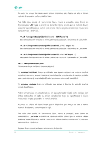 46 RECON – BT Março/2013
As portas ou tampas das caixas devem possuir dispositivos para fixação de selos e demais
materiais de segurança conforme padrão Light.
Para toda caixa provida de barramentos (fases, neutro e proteção), estes devem ser
dimensionados 1,25 vezes a corrente de demanda máxima prevista para o material. Devem
apresentar suportabilidade ao nível de curto-circuito máximo previsto, considerando inclusive seus
efeitos térmicos e dinâmicos.
14.2.1 - Caixa para Seccionador monofásico – CS1 (Figura 10)
Deve ser instalada semi-embutida ou em recuo técnico de acordo com a conveniência do Consumidor.
14.2.2 - Caixa para Seccionador polifásico até 100 A – CS3 (Figura 11)
Deve ser instalada semi-embutida ou em recuo técnico de acordo com a conveniência do Consumidor.
14.2.3 - Caixa para Seccionador polifásico até 200 A – CS200 (Figura 12)
Deve ser instalada semi-embutida ou em recuo técnico de acordo com a conveniência do Consumidor.
14.3 - Caixas para Proteção geral
Destinadas a abrigar o disjuntor de proteção geral.
Em entradas individuais devem ser utilizadas para abrigar o disjuntor de proteção geral da
unidade consumidora, sempre instaladas a jusante (após) e junto da caixa de medição, voltadas
para a parte interna da propriedade/edificação (sem acesso externo pela via pública).
Em entradas coletivas devem ser utilizadas para abrigar o disjuntor de proteção geral de
entrada da edificação.
Podem ser fabricadas em policarbonato ou em aço galvanizado tratado contra corrosão com
pintura eletrostática em epóxi ou similar, considerando todas as especificações e ensaios
necessários e exigidos pela Light e as normas atinentes.
As portas ou tampas das caixas devem possuir dispositivos para fixação de selos e demais
materiais de segurança conforme padrão Light.
Para toda caixa provida de barramentos (fases, neutro e proteção), estes devem ser
dimensionados 1,25 vezes a corrente de demanda máxima prevista para o material. Devem
apresentar suportabilidade ao nível de curto-circuito máximo previsto, considerando inclusive seus
efeitos térmicos e dinâmicos.
As caixas devem possuir janela para acionamento do disjuntor.
 