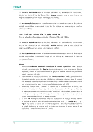 48 RECON – BT Março/2013
Em entradas individuais deve ser instalada sobreposta, ou semi-embutida, ou em recuo
técnico por conveniência do Consumidor, sempre voltadas para a parte interna da
propriedade/edificação (sem acesso externo pela via pública).
Em entradas coletivas deve ser instalada sobreposta como proteção individual de qualquer
unidade consumidora compreendida nesse tipo de entrada ou, como proteção geral de
entrada da edificação.
14.3.5 - Caixa para Proteção geral – CPG1500 (Figura 17)
Deve ser utilizada em ligações com disjuntor trifásico de 700 A até 1500 A.
Em entradas individuais deve ser instalada sobreposta, ou semi-embutida, ou em recuo
técnico por conveniência do Consumidor, sempre voltadas para a parte interna da
propriedade/edificação (sem acesso externo pela via pública).
Em entradas coletivas deve ser instalada sobreposta como proteção individual de qualquer
unidade consumidora compreendida nesse tipo de entrada ou, como proteção geral de
entrada da edificação.
NOTAS:
1. Nos casos de instalações de entrada com valores de corrente superiores a 1500 A deve ser
projetada e construída caixa CPG Especial, considerando aspectos como: dimensão do disjuntor
empregado, número de condutores do ramal de ligação etc. devendo a mesma ser previamente
avaliada e aprovada pela Light;
2. Eventualmente, em instalações de entrada com valores inferiores a 1500 A, por conveniência
técnica do responsável técnico, entradas individuais ou coletivas que requeiram caixas de proteção
com dimensões compatíveis com os disjuntores adquiridos também poderão ser projetadas, desde
que, como na nota acima, sejam previamente avaliadas e aprovadas pela Light;
3. Em entradas coletivas onde a caixa CPG vir a abrigar não só a proteção geral de entrada, mas
também os circuitos destinados a medição de serviço, deve ser observado pelo responsável técnico,
na ocasião da elaboração do projeto de entrada, o espaço físico interno da caixa projetada a fim de
garantir que esse espaço permita a instalação dos materiais e equipamentos sem que isso cause
prejuízo a qualidade e a segurança na ocasião da ligação;
4. As caixas CPG devem possuir dimensões adequadas ao dispositivo de proteção utilizado, às barras
de neutro e de proteção, além das barras auxiliares de cobre, tipos “ L ” (Figura 24) e “ Z ”
(Figura 24), quando for o caso, com a finalidade de permitir a derivação, antes do borne/terminal
de entrada do disjuntor de proteção geral, do circuito para o medidor de serviço quando de sua
necessidade, a fim de atender exigência do CBMERJ.
 