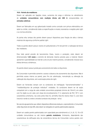 RECON – BT Março/2013 49
14.4 - Painéis de medidores
Devem ser aplicados em ligações novas, aumentos de carga e reformas no atendimento
de unidades consumidoras com medição direta até 200 A compreendidas em
entradas coletivas.
Devem ser fabricados em aço galvanizado tratado contra corrosão com pintura eletrostática em
epóxi ou similar, considerando todas as especificações e ensaios necessários e exigidos pela Light
e as normas atinentes.
As portas e/ou tampas dos painéis devem possuir dispositivos para fixação de selos e demais
materiais de segurança conforme padrão Light.
Todos os painéis devem possuir visores em policarbonato a fim de permitir a realização da leitura
dos medidores.
Para todo painel provido de barramentos (fases, neutro e proteção), estes devem ser
dimensionados 1,25 vezes a corrente de demanda máxima prevista para o material. Devem
apresentar suportabilidade ao nível de curto-circuito máximo previsto, considerando inclusive seus
efeitos térmicos e dinâmicos.
Os painéis devem possuir janela para acionamento de todos os disjuntores.
Ao Consumidor é permitido somente o acesso à alavanca de acionamento dos disjuntores. Não é
permitido acesso interno ao painel, para fins de substituição, manutenção ou alteração da
calibração dos disjuntores, sem autorização prévia da Light.
Devem ser fornecidos sempre com os condutores de interligação “barramento/medidor” e
“medidor/disjuntor de proteção individual” instalados. Os condutores devem ser de seção
compatível com a carga de cada unidade consumidora projetada (mínimo de 10mm²), em cobre
com fio rígido ou em cabo com classe de encordoamento nº 2, isolamento de PVC 70º C com
característica antichama, nas cores preta (fase A), vermelha (fase B), branca (fase C), azul claro
(neutro) e verde ou verde e amarela (condutor de proteção - terra).
No caso de agrupamentos que utilizem dispositivos diferenciais-residuais e, opcionalmente o Consumidor
utilize disjuntores do tipo IDR, estes devem ser abrigados em painéis padronizados especiais.
Devem ser usados painéis padronizados com capacidade para atendimento a 2, 4, 8, 12, 16 e 20
unidades consumidoras ou até mesmo painéis modulares. Entretanto, dependendo das
características da edificação e/ou da conveniência técnica do Consumidor outros painéis com
 