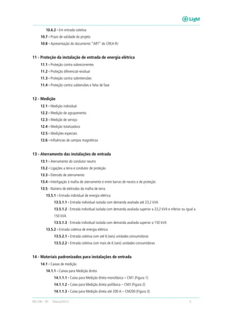 RECON – BT Março/2013 5
10.6.2 - Em entrada coletiva
10.7 - Prazo de validade do projeto
10.8 - Apresentação do documento “ART” do CREA-RJ
11 - Proteção da instalação de entrada de energia elétrica
11.1 - Proteção contra sobrecorrentes
11.2 - Proteção diferencial-residual
11.3 - Proteção contra sobretensões
11.4 - Proteção contra subtensões e falta de fase
12 - Medição
12.1 - Medição individual
12.2 - Medição de agrupamento
12.3 - Medição de serviço
12.4 - Medição totalizadora
12.5 - Medições especiais
12.6 - Influências de campos magnéticos
13 - Aterramento das instalações de entrada
13.1 - Aterramento do condutor neutro
13.2 - Ligações a terra e condutor de proteção
13.3 - Eletrodo de aterramento
13.4 - Interligação à malha de aterramento e entre barras de neutro e de proteção
13.5 - Número de eletrodos da malha de terra
13.5.1 - Entrada individual de energia elétrica
13.5.1.1 - Entrada individual isolada com demanda avaliada até 23,2 kVA
13.5.1.2 - Entrada individual isolada com demanda avaliada superior a 23,2 kVA e inferior ou igual a
150 kVA
13.5.1.3 - Entrada individual isolada com demanda avaliada superior a 150 kVA
13.5.2 - Entrada coletiva de energia elétrica
13.5.2.1 - Entrada coletiva com até 6 (seis) unidades consumidoras
13.5.2.2 - Entrada coletiva com mais de 6 (seis) unidades consumidoras
14 - Materiais padronizados para instalações de entrada
14.1 - Caixas de medição
14.1.1 - Caixas para Medição direta
14.1.1.1 - Caixa para Medição direta monofásica – CM1 (Figura 1)
14.1.1.2 - Caixa para Medição direta polifásica – CM3 (Figura 2)
14.1.1.3 - Caixa para Medição direta até 200 A – CM200 (Figura 3)
 