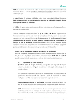 RECON – BT Março/2013 53
NOTA: Outras classes de encordoamento podem ser utilizadas pelo responsável técnico contratado pelo
Consumidor desde que utilizados conectores terminais de compressão de fabricantes previamente
validados pela Light.
A especificação do condutor utilizado, assim como suas características técnicas, a
determinação dos tipos de conexão usados e os pontos de sua instalação devem constar
do projeto de entrada da edificação.
A TABELA 15 apresenta a ampacidade de condutores, podendo ser consultada para auxiliar em
eventuais dimensionamentos.
Todos os condutores indicados nas tabelas 10 A, 10 B, 11 A e 11 B desta Regulamentação,
foram dimensionados apenas pelo critério de ampacidade. Portanto, devem ser observados
rigorosamente pelo responsável técnico, os limites de queda de tensão e perda técnica, a
suportabilidade às correntes de curta duração (curtos-circuitos) e a adequação da
isolação ao tipo de instalação, estabelecidos pela NBR - 5410 da ABNT e normas técnicas
específicas de condutores, compatíveis com as características do circuito, condições que podem
justificar a modificação no dimensionamento apresentado nas referidas tabelas.
14.9.1 - Tipo de condutor em função da característica do atendimento
Para cada categoria de atendimento é fornecida a seção mínima e o número de condutores de
fase, de neutro e de proteção correspondentes, através das tabelas (10-A, 10-B, 11-A e 11-B)
para dimensionamento de equipamentos e materiais de entradas individuais e coletivas.
14.9.1.1 - Condutores do Ramal de Ligação
Quando o ramal de ligação for aéreo, para ligações com carga até 15 kW, em
entrada individual, o ramal de ligação aéreo deve ser instalado pela Light até o ponto da
medição inclusive.
Para ligações com valores acima de 15 kW, em entrada individual ou coletiva, o ramal de
ligação aéreo deve ser instalado pela Light até o ponto de ancoragem do ramal e
interligado ao ramal de entrada dimensionado e instalado pelo Consumidor.
Quando o ramal de ligação for subterrâneo, em entrada individual ou coletiva, este
deve ser instalado pela Light até o primeiro ponto de conexão da instalação de entrada.
NOTA: Considerando as características técnicas da rede de distribuição local assim como as
características construtivas das instalações de entrada projetadas pelo Consumidor, o mesmo
deverá ser informado pela Light quanto à determinação do número de circuitos que irão compor o
 