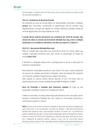 54 RECON – BT Março/2013
ramal de ligação, o respectivo banco de dutos assim como o raio de curvatura em função do tipo
de condutores empregados etc.
14.9.1.2 - Condutores do Ramal de Entrada
Os condutores do ramal de entrada devem ser dimensionados, fornecidos e instalados
sempre pelo Consumidor considerando as especificações técnicas contidas nesta
Regulamentação a exceção das ligações em entradas individuais atendidas através de
ramal de ligação aéreo com carga instalada até 15 kW.
A perda técnica máxima permissível nos condutores do ramal de entrada, seja
através de cabos ou através de barramento blindado bus way, entre a medição
totalizadora e os medidores individuais, não deve ser superior a 2 (dois) %.
14.9.1.2.1 - Barramento blindado (Bus way)
Pode ser utilizado pelo consumidor, por conveniência técnica do mesmo, desde que
avaliado e aprovado previamente pela Light através da apresentação do Projeto de
entrada (item 10.6) .
É destinado a interligação elétrica entre a proteção geral ou parcial a cada painel de
medidores correspondente.
Deve apresentar ampacidade equivalente a pelo menos 1,25 vezes o valor da demanda
do conjunto de unidades consumidoras interligadas, índice de proteção (IP) compatível
com o local de instalação e dispositivos para selagem das tampas.
Deve respeitar os mesmos critérios técnicos descritos no item 14.9 assim como as
especificações técnicas e ensaios estabelecidos pela NBR IEC 60439-2 na ABNT.
Deve ser fornecido e instalado pelo fabricante validado de modo qu seja
assegurada a qualidade e a garantia na instalação do material.
Caberá ao consumidor, no tempo determinado pelo fabricante assim como pelas normas
atinentes a barramentos blindados Bus way, realizar as manutenções preventivas e
corretivas que requerem o material.
NOTA: Somente serão aceitos barramentos blindados de fabricantes previamente validados pela
Light. Dessa forma, a fim de possibilitar o processo de validação, o fabricante do barramento
blindado deve apresentar toda a documentação necessária, de acordo com os procedimentos
próprios estabelecidos pela Light, incluindo documentação legal, desenhos de diagramas unifilares,
trifilares e dimensionais (informando: espaçamentos, distâncias entre barras, dimensão das barras
etc.), impedâncias de seqüência (positiva, negativa e zero), nível de curto-circuito máximo
admissível, perdas máximas em kW, ampacidade máxima e respectiva elevação de temperatura em
 