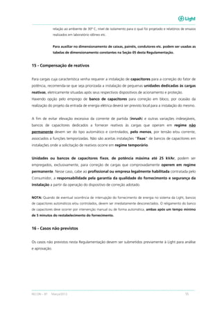 RECON – BT Março/2013 55
relação ao ambiente de 30º C, nível de isolamento para o qual foi projetado e relatórios de ensaios
realizados em laboratório idôneo etc.
Para auxiliar no dimensionamento de caixas, painéis, condutores etc. podem ser usadas as
tabelas de dimensionamento constantes na Seção 05 desta Regulamentação.
15 - Compensação de reativos
Para cargas cuja característica venha requerer a instalação de capacitores para a correção do fator de
potência, recomenda-se que seja priorizada a instalação de pequenas unidades dedicadas às cargas
reativas, eletricamente situadas após seus respectivos dispositivos de acionamento e proteção.
Havendo opção pelo emprego de banco de capacitores para correção em bloco, por ocasião da
realização do projeto da entrada de energia elétrica deverá ser previsto local para a instalação do mesmo.
A fim de evitar elevação excessiva da corrente de partida (inrush) e outras variações indesejáveis,
bancos de capacitores dedicados a fornecer reativos às cargas que operam em regime não
permanente devem ser do tipo automático e controlados, pelo menos, por tensão e/ou corrente,
associados a funções temporizadas. Não são aceitas instalações “fixas” de bancos de capacitores em
instalações onde a solicitação de reativos ocorre em regime temporário.
Unidades ou bancos de capacitores fixos, de potência máxima até 25 kVAr, podem ser
empregados, exclusivamente, para correção de cargas que comprovadamente operem em regime
permanente. Nesse caso, cabe ao profissional ou empresa legalmente habilitada contratada pelo
Consumidor, a responsabilidade pela garantia da qualidade do fornecimento e segurança da
instalação a partir da operação do dispositivo de correção adotado.
NOTA: Quando de eventual ocorrência de interrupção do fornecimento de energia no sistema da Light, bancos
de capacitores automáticos e/ou controlados, devem ser imediatamente desconectados. O religamento do banco
de capacitores deve ocorrer por intervenção manual ou de forma automática, ambas após um tempo mínimo
de 5 minutos do restabelecimento do fornecimento.
16 - Casos não previstos
Os casos não previstos nesta Regulamentação devem ser submetidos previamente à Light para análise
e aprovação.
 