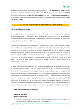 RECON – BT Março/2013 57
Para efeito de atendimento das condições definidas na Resolução nº 414/2010 da ANEEL, demais
resoluções e legislação atinentes, a carga instalada em kVA (CI kVA,) deve ser expressa em kW (CI
kW), considerando a expressão (CI kW
) = CI kVA x 0,92, onde 0,92 é o fator de potência médio que
o Consumidor pode admitir em suas instalações sem estar sujeito a multas, conforme Resolução nº
414/2010 da ANEEL.
Carga instalada total em “kW” = CI (kW) = 12,28 kVA x 0,92 = 11,3 kW
18 - Avaliação de demandas
A avaliação da demanda deve ser obrigatoriamente efetuada a partir da carga total instalada ou
prevista para a instalação, qualquer que seja o seu valor. Será utilizada na definição da categoria de
atendimento e no dimensionamento dos equipamentos e materiais das instalações de entradas de
energia elétrica monofásicas e polifásicas.
Quando um determinado conjunto de cargas é analisado, verifica-se que, em função da utilização
diversificada dessas cargas, um valor máximo de potência é absorvido por esse conjunto num mesmo
intervalo de tempo, geralmente inferior ao somatório das potências nominais de todas as cargas do
conjunto. Nesse caso, um bom conhecimento da utilização da instalação permite ao projetista a
adoção e aplicação de fatores de demanda ou diversidade na carga instalada, o que proporcionará um
refinamento no dimensionamento dos materiais e equipamentos da instalação de entrada de energia
elétrica, de forma a obter melhor compatibilização técnica e econômica sem comprometer a
confiabilidade e a segurança.
A seguir, sugestivamente, é apresentada uma metodologia para avaliação de demandas composta por
duas seções aplicativas (Seções A e B), que podem ser aplicadas de forma isolada ou conjuntamente
dependendo da característica da instalação. Todavia cumpre ressaltar, que a adoção de tal
metodologia não subtrai a responsabilidade técnica do projetista da instalação quanto ao indispensável
conhecimento das características operativas da carga que permita o dimensionamento adequado dos
materiais e equipamentos, o que pode implicar, inclusive, na adoção de outros métodos de avaliação
e/ou fatores de demanda que não os apresentados nesta Regulamentação, desde que tecnicamente
justificado e previamente submetido ao conhecimento e aprovação da LIGHT, considerando ainda que
o consumidor assuma todos os custos adicionais e inerentes à aplicação da metodologia apresentada.
18.1 - Método de avaliação - Seção “A”
Campo de aplicação:
Entradas individuais
• Avaliação e dimensionamento de entrada individual, isolada, (residencial e não residencial),
com atendimento através de ramal de ligação independente;
 