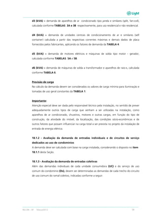 RECON – BT Março/2013 59
d3 (kVA) = demanda de aparelhos de ar condicionado tipo janela e similares (split, fan-coil),
calculada conforme TABELAS 3A e 3B respectivamente, para uso residencial e não residencial.
d4 (kVA) = demanda de unidades centrais de condicionamento de ar e similares (self
container) calculada a partir das respectivas correntes máximas e demais dados de placa
fornecidos pelos fabricantes, aplicando os fatores de demanda da TABELA 4.
d5 (kVA) = demanda de motores elétricos e máquinas de solda tipo motor - gerador,
calculada conforme TABELAS 5A e 5B.
d6 (kVA) = demanda de máquinas de solda a transformador e aparelhos de raio-x, calculada
conforme TABELA 6.
Previsão de carga
No cálculo da demanda devem ser considerados os valores de carga mínima para iluminação e
tomadas de uso geral constantes da TABELA 1.
Importante:
Atenção especial deve ser dada pelo responsável técnico pela instalação, no sentido de prever
adequadamente outros tipos de carga que venham a ser utilizadas na instalação, como
aparelhos de ar condicionado, chuveiros, motores e outras cargas, em função do tipo de
construção, da atividade do imóvel, da localização, das condições sócio-econômicas e de
outros fatores que possam influenciar na carga total a ser prevista no projeto da instalação de
entrada de energia elétrica.
18.1.2 - Avaliação da demanda de entradas individuais e de circuitos de serviço
dedicados ao uso de condomínios
A demanda deve ser calculada com base na carga instalada, considerando o disposto no item
18.1.1 desta Seção.
18.1.3 - Avaliação da demanda de entradas coletivas
Além das demandas individuais de cada unidade consumidora (UC) e do serviço de uso
comum do condomínio (Ds), devem ser determinadas as demandas de cada trecho do circuito
de uso comum do ramal coletivo, indicadas conforme a seguir:
 