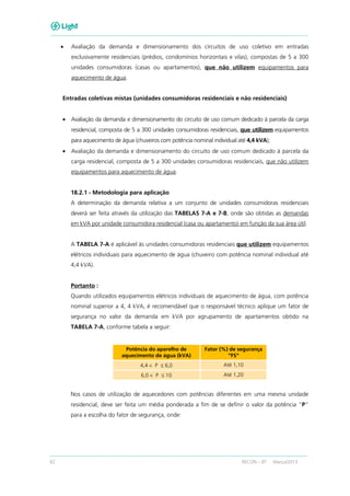 62 RECON – BT Março/2013
• Avaliação da demanda e dimensionamento dos circuitos de uso coletivo em entradas
exclusivamente residenciais (prédios, condomínios horizontais e vilas), compostas de 5 a 300
unidades consumidoras (casas ou apartamentos), que não utilizem equipamentos para
aquecimento de água.
Entradas coletivas mistas (unidades consumidoras residenciais e não residenciais)
• Avaliação da demanda e dimensionamento do circuito de uso comum dedicado à parcela da carga
residencial, composta de 5 a 300 unidades consumidoras residenciais, que utilizem equipamentos
para aquecimento de água (chuveiros com potência nominal individual até 4,4 kVA);
• Avaliação da demanda e dimensionamento do circuito de uso comum dedicado à parcela da
carga residencial, composta de 5 a 300 unidades consumidoras residenciais, que não utilizem
equipamentos para aquecimento de água.
18.2.1 - Metodologia para aplicação
A determinação da demanda relativa a um conjunto de unidades consumidoras residenciais
deverá ser feita através da utilização das TABELAS 7-A e 7-B, onde são obtidas as demandas
em kVA por unidade consumidora residencial (casa ou apartamento) em função da sua área útil.
A TABELA 7-A é aplicável às unidades consumidoras residenciais que utilizem equipamentos
elétricos individuais para aquecimento de água (chuveiro com potência nominal individual até
4,4 kVA).
Portanto :
Quando utilizados equipamentos elétricos individuais de aquecimento de água, com potência
nominal superior a 4, 4 kVA, é recomendável que o responsável técnico aplique um fator de
segurança no valor da demanda em kVA por agrupamento de apartamentos obtido na
TABELA 7-A, conforme tabela a seguir:
Potência do aparelho de
aquecimento de água (kVA)
Fator (%) de segurança
“FS”
4,4 < P ≤ 6,0 Até 1,10
6,0 < P ≤ 10 Até 1,20
Nos casos de utilização de aquecedores com potências diferentes em uma mesma unidade
residencial, deve ser feita um média ponderada a fim de se definir o valor da potência “P”
para a escolha do fator de segurança, onde:
 