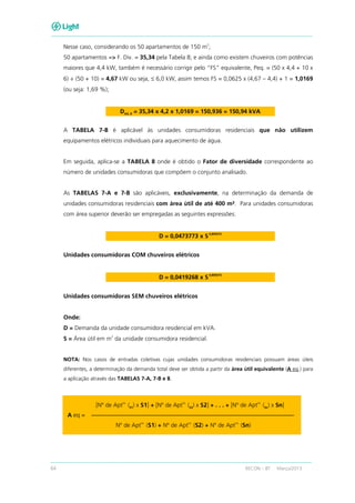 64 RECON – BT Março/2013
Nesse caso, considerando os 50 apartamentos de 150 m
2
;
50 apartamentos => F. Div. = 35,34 pela Tabela 8; e ainda como existem chuveiros com potências
maiores que 4,4 kW, também é necessário corrigir pelo “FS” equivalente, Peq. = (50 x 4,4 + 10 x
6) ÷ (50 + 10) = 4,67 kW ou seja, ≤ 6,0 kW, assim temos FS = 0,0625 x (4,67 – 4,4) + 1 = 1,0169
(ou seja: 1,69 %);
DAG_R = 35,34 x 4,2 x 1,0169 = 150,936 = 150,94 kVA
A TABELA 7-B é aplicável às unidades consumidoras residenciais que não utilizem
equipamentos elétricos individuais para aquecimento de água.
Em seguida, aplica-se a TABELA 8 onde é obtido o Fator de diversidade correspondente ao
número de unidades consumidoras que compõem o conjunto analisado.
As TABELAS 7-A e 7-B são aplicáveis, exclusivamente, na determinação da demanda de
unidades consumidoras residenciais com área útil de até 400 m². Para unidades consumidoras
com área superior deverão ser empregadas as seguintes expressões:
D = 0,0473773 x S
0,895075
Unidades consumidoras COM chuveiros elétricos
D = 0,0419268 x S
0,895075
Unidades consumidoras SEM chuveiros elétricos
Onde:
D = Demanda da unidade consumidora residencial em kVA.
S = Área útil em m
2
da unidade consumidora residencial.
NOTA: Nos casos de entradas coletivas cujas unidades consumidoras residenciais possuam áreas úteis
diferentes, a determinação da demanda total deve ser obtida a partir da área útil equivalente (A eq.) para
a aplicação através das TABELAS 7-A, 7-B e 8.
[Nº de Apt
os.
(S1) x S1] + [Nº de Apt
os.
(S2) x S2] + . . . + [Nº de Apt
os.
(Sn) x Sn]
A eq =
Nº de Apt
os.
(S1) + Nº de Apt
os.
(S2) + Nº de Apt
os.
(Sn)
 