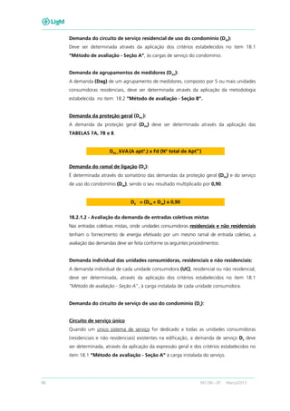 66 RECON – BT Março/2013
Demanda do circuito de serviço residencial de uso do condomínio (DSR):
Deve ser determinada através da aplicação dos critérios estabelecidos no item 18.1
“Método de avaliação - Seção A”, às cargas de serviço do condomínio.
Demanda de agrupamentos de medidores (DAG
):
A demanda (Dag) de um agrupamento de medidores, composto por 5 ou mais unidades
consumidoras residenciais, deve ser determinada através da aplicação da metodologia
estabelecida no item 18.2 “Método de avaliação - Seção B”.
Demanda da proteção geral (DPG
):
A demanda da proteção geral (DPG) deve ser determinada através da aplicação das
TABELAS 7A, 7B e 8.
DPG = kVA(A aptº.) x Fd (Nº total de Apt
os.
)
Demanda do ramal de ligação (DR
):
É determinada através do somatório das demandas da proteção geral (DPG) e do serviço
de uso do condomínio (DSR
), sendo o seu resultado multiplicado por 0,90.
DR = (DPG + DSR) x 0,90
18.2.1.2 - Avaliação da demanda de entradas coletivas mistas
Nas entradas coletivas mistas, onde unidades consumidoras residenciais e não residenciais
tenham o fornecimento de energia efetivado por um mesmo ramal de entrada coletivo, a
avaliação das demandas deve ser feita conforme os seguintes procedimentos:
Demanda individual das unidades consumidoras, residenciais e não residenciais:
A demanda individual de cada unidade consumidora (UC), residencial ou não residencial,
deve ser determinada, através da aplicação dos critérios estabelecidos no item 18.1
“Método de avaliação - Seção A”, à carga instalada de cada unidade consumidora.
Demanda do circuito de serviço de uso do condomínio (DS):
Circuito de serviço único
Quando um único sistema de serviço for dedicado a todas as unidades consumidoras
(residenciais e não residenciais) existentes na edificação, a demanda de serviço DS deve
ser determinada, através da aplicação da expressão geral e dos critérios estabelecidos no
item 18.1 “Método de avaliação - Seção A” à carga instalada do serviço.
 
