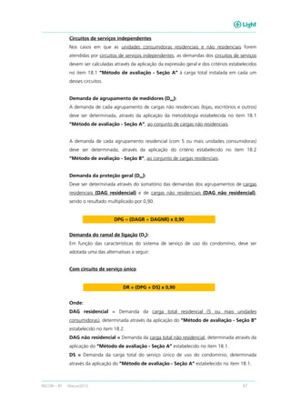 RECON – BT Março/2013 67
Circuitos de serviços independentes
Nos casos em que as unidades consumidoras residenciais e não residenciais forem
atendidas por circuitos de serviços independentes, as demandas dos circuitos de serviços
devem ser calculadas através da aplicação da expressão geral e dos critérios estabelecidos
no item 18.1 “Método de avaliação - Seção A” à carga total instalada em cada um
desses circuitos.
Demanda de agrupamento de medidores (DAG):
A demanda de cada agrupamento de cargas não residenciais (lojas, escritórios e outros)
deve ser determinada, através da aplicação da metodologia estabelecida no item 18.1
“Método de avaliação - Seção A”, ao conjunto de cargas não residenciais.
A demanda de cada agrupamento residencial (com 5 ou mais unidades consumidoras)
deve ser determinada, através da aplicação do critério estabelecido no item 18.2
“Método de avaliação - Seção B”, ao conjunto de cargas residenciais.
Demanda da proteção geral (DPG):
Deve ser determinada através do somatório das demandas dos agrupamentos de cargas
residenciais (DAG residencial) e de cargas não residenciais (DAG não residencial),
sendo o resultado multiplicado por 0,90.
DPG = (DAGR + DAGNR) x 0,90
Demanda do ramal de ligação (DR
):
Em função das características do sistema de serviço de uso do condomínio, deve ser
adotada uma das alternativas a seguir:
Com circuito de serviço único
DR = (DPG + DS) x 0,90
Onde:
DAG residencial = Demanda da carga total residencial (5 ou mais unidades
consumidoras), determinada através da aplicação do “Método de avaliação - Seção B”
estabelecido no item 18.2.
DAG não residencial = Demanda da carga total não residencial, determinada através da
aplicação do “Método de avaliação - Seção A” estabelecido no item 18.1.
DS = Demanda da carga total do serviço único de uso do condomínio, determinada
através da aplicação do “Método de avaliação - Seção A” estabelecido no item 18.1.
 