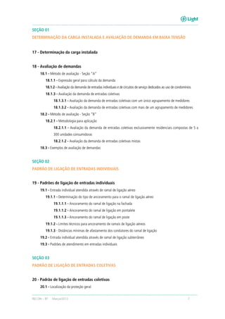 RECON – BT Março/2013 7
SEÇÃO 01
DETERMINAÇÃO DA CARGA INSTALADA E AVALIAÇÃO DE DEMANDA EM BAIXA TENSÃO
17 - Determinação da carga instalada
18 - Avaliação de demandas
18.1 - Método de avaliação - Seção “A”
18.1.1 - Expressão geral para cálculo da demanda
18.1.2 - Avaliação da demanda de entradas individuais e de circuitos de serviço dedicados ao uso de condomínios
18.1.3 - Avaliação da demanda de entradas coletivas
18.1.3.1 - Avaliação da demanda de entradas coletivas com um único agrupamento de medidores
18.1.3.2 - Avaliação da demanda de entradas coletivas com mais de um agrupamento de medidores
18.2 - Método de avaliação - Seção “B”
18.2.1 - Metodologia para aplicação
18.2.1.1 - Avaliação da demanda de entradas coletivas exclusivamente residenciais compostas de 5 a
300 unidades consumidoras
18.2.1.2 - Avaliação da demanda de entradas coletivas mistas
18.3 - Exemplos de avaliação de demandas
SEÇÃO 02
PADRÃO DE LIGAÇÃO DE ENTRADAS INDIVIDUAIS
19 - Padrões de ligação de entradas individuais
19.1 - Entrada individual atendida através de ramal de ligação aéreo
19.1.1 - Determinação do tipo de ancoramento para o ramal de ligação aéreo
19.1.1.1 - Ancoramento do ramal de ligação na fachada
19.1.1.2 - Ancoramento do ramal de ligação em pontalete
19.1.1.3 - Ancoramento do ramal de ligação em poste
19.1.2 - Limites técnicos para ancoramento de ramais de ligação aéreos
19.1.3 - Distâncias mínimas de afastamento dos condutores do ramal de ligação
19.2 - Entrada individual atendida através de ramal de ligação subterrâneo
19.3 - Padrões de atendimento em entradas individuais
SEÇÃO 03
PADRÃO DE LIGAÇÃO DE ENTRADAS COLETIVAS
20 - Padrão de ligação de entradas coletivas
20.1 - Localização da proteção geral
 