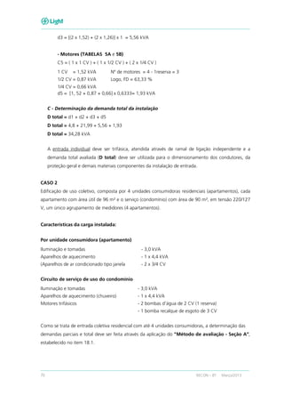70 RECON – BT Março/2013
d3 = [(2 x 1,52) + (2 x 1,26)] x 1 = 5,56 kVA
- Motores (TABELAS 5A e 5B)
C5 = ( 1 x 1 CV ) + ( 1 x 1/2 CV ) + ( 2 x 1/4 CV )
1 CV = 1,52 kVA Nº de motores = 4 - 1reserva = 3
1/2 CV = 0,87 kVA Logo, FD = 63,33 %
1/4 CV = 0,66 kVA
d5 = [1, 52 + 0,87 + 0,66] x 0,6333= 1,93 kVA
C - Determinação da demanda total da instalação
D total = d1 + d2 + d3 + d5
D total = 4,8 + 21,99 + 5,56 + 1,93
D total = 34,28 kVA
A entrada individual deve ser trifásica, atendida através de ramal de ligação independente e a
demanda total avaliada (D total) deve ser utilizada para o dimensionamento dos condutores, da
proteção geral e demais materiais componentes da instalação de entrada.
CASO 2
Edificação de uso coletivo, composta por 4 unidades consumidoras residenciais (apartamentos), cada
apartamento com área útil de 96 m² e o serviço (condomínio) com área de 90 m², em tensão 220/127
V, um único agrupamento de medidores (4 apartamentos).
Características da carga instalada:
Por unidade consumidora (apartamento)
Iluminação e tomadas - 3,0 kVA
Aparelhos de aquecimento - 1 x 4,4 kVA
(Aparelhos de ar condicionado tipo janela - 2 x 3/4 CV
Circuito de serviço de uso do condomínio
Iluminação e tomadas - 3,0 kVA
Aparelhos de aquecimento (chuveiro) - 1 x 4,4 kVA
Motores trifásicos - 2 bombas d'água de 2 CV (1 reserva)
- 1 bomba recalque de esgoto de 3 CV
Como se trata de entrada coletiva residencial com até 4 unidades consumidoras, a determinação das
demandas parciais e total deve ser feita através da aplicação do "Método de avaliação - Seção A”,
estabelecido no item 18.1.
 