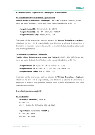 RECON – BT Março/2013 71
A - Determinação da carga instalada e da categoria de atendimento
Por unidade consumidora residencial (apartamento):
Previsão mínima de iluminação e tomada pela TABELA 1 = 0,030 x 96 = 2,88 kVA, ou seja,
menor que o valor declarado (3,0 kVA), logo o valor a ser considerado deve ser 3,0 kVA.
- Carga instalada (CI) = [3,0 + (1 x 4,4) + (2 x 3/4 CV)]
- Carga instalada (CI) = 3,0 + 4,4 + (2 x 1,26) = 9,92 kVA
- Carga instalada (CI kW) = 9,92 x 0,92 = 9,13 kW
É necessário calcular a demanda a partir da aplicação do “Método de avaliação - Seção A”,
estabelecido no item 18.1, à carga instalada, para determinar a categoria de atendimento e
dimensionar os materiais e equipamentos atinentes ao circuito individual dedicado a cada unidade
consumidora (apartamento).
Circuito de serviço de uso do condomínio:
Previsão mínima de iluminação e tomada pela TABELA 1 = 0,005 x 90 = 0,45 kVA, ou seja,
menor que o valor declarado (3,0 kVA), logo o valor a ser considerado deve ser 3,0 kVA.
- Carga instalada (CI) = [3,0 + (1 x 4,4) + (1 x 2 CV) + (1 x 3 CV)]
- Carga instalada (CI) = 3,0 + 4,4 + (1 x 2,70) +(1 x 4,04) = 14,14 kVA
- Carga instalada (CI kW) = 14,14 x 0,92 = 13 kW
É necessário calcular a demanda a partir da aplicação do “Método de avaliação - Seção A”,
estabelecido no item 18.1, à carga instalada, para determinar a categoria de atendimento e
dimensionar os materiais e equipamentos inerentes, sendo o serviço do condomínio visto como
uma unidade consumidora.
B - Avaliação das demandas (kVA)
Por apartamento
- Iluminação e tomadas (TABELA 1)
C1 = 3,0 kVA
d1 = (1 x 0,80) + (1 x 0,75) + (1 x 0,65) = 2, 2 kVA
- Aparelhos de aquecimento (TABELA 2)
C2 = 1 x 4,4 = 4,4 kVA
d2 = 4,4 x 1 = 4,4 kVA
 