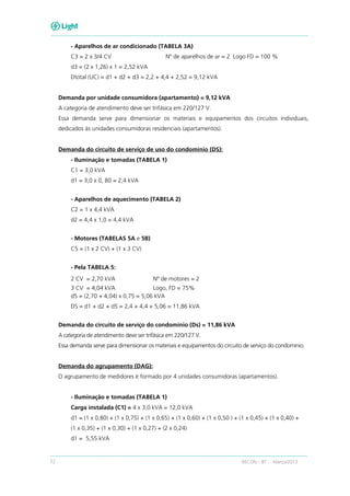 72 RECON – BT Março/2013
- Aparelhos de ar condicionado (TABELA 3A)
C3 = 2 x 3/4 CV Nº de aparelhos de ar = 2 Logo FD = 100 %
d3 = (2 x 1,26) x 1 = 2,52 kVA
Dtotal (UC) = d1 + d2 + d3 = 2,2 + 4,4 + 2,52 = 9,12 kVA
Demanda por unidade consumidora (apartamento) = 9,12 kVA
A categoria de atendimento deve ser trifásica em 220/127 V.
Essa demanda serve para dimensionar os materiais e equipamentos dos circuitos individuais,
dedicados às unidades consumidoras residenciais (apartamentos).
Demanda do circuito de serviço de uso do condomínio (DS):
- Iluminação e tomadas (TABELA 1)
C1 = 3,0 kVA
d1 = 3,0 x 0, 80 = 2,4 kVA
- Aparelhos de aquecimento (TABELA 2)
C2 = 1 x 4,4 kVA
d2 = 4,4 x 1,0 = 4,4 kVA
- Motores (TABELAS 5A e 5B)
C5 = (1 x 2 CV) + (1 x 3 CV)
- Pela TABELA 5:
2 CV = 2,70 kVA Nº de motores = 2
3 CV = 4,04 kVA Logo, FD = 75%
d5 = (2,70 + 4,04) x 0,75 = 5,06 kVA
DS = d1 + d2 + d5 = 2,4 + 4,4 + 5,06 = 11,86 kVA
Demanda do circuito de serviço do condomínio (Ds) = 11,86 kVA
A categoria de atendimento deve ser trifásica em 220/127 V.
Essa demanda serve para dimensionar os materiais e equipamentos do circuito de serviço do condomínio.
Demanda do agrupamento (DAG):
O agrupamento de medidores é formado por 4 unidades consumidoras (apartamentos).
- Iluminação e tomadas (TABELA 1)
Carga instalada (C1) = 4 x 3,0 kVA = 12,0 kVA
d1 = (1 x 0,80) + (1 x 0,75) + (1 x 0,65) + (1 x 0,60) + (1 x 0,50 ) + (1 x 0,45) + (1 x 0,40) +
(1 x 0,35) + (1 x 0,30) + (1 x 0,27) + (2 x 0,24)
d1 = 5,55 kVA
 