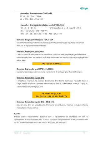 RECON – BT Março/2013 73
- Aparelhos de aquecimento (TABELA 2)
C2 = 4 x 4,4 kVA = 17,6 kVA
d2 = 17,6 x 0,66 = 11,62 kVA
- Aparelhos de ar condicionado tipo janela (TABELA 3A)
C3 = 4 x (2 x 3/4 CV) Nº de aparelhos de ar = 8 Logo, FD = 70 %
d3 = 4 x (2 x 1,26) x 0,70 = 7,06 kVA
DAG = d1 + d2 + d3 = 5,55 + 11,62 + 7,06 = 24,23 kVA
Demanda do agrupamento (DAG) = 24,23 kVA
Essa demanda serve para dimensionar os equipamentos e materiais do circuito de uso comum
dedicado ao agrupamento de medidores.
Demanda da proteção geral (DPG)
Como o circuito de serviço de uso do condomínio é derivado antes da proteção geral de entrada,
somente as cargas do agrupamento (apartamentos) influenciam no dispositivo de proteção geral do
prédio, logo:
DPG = DAG = 24,23 kVA
Demanda da proteção geral (DPG) = 24,23 kVA
Essa demanda serve para dimensionar o equipamento de proteção geral da entrada coletiva.
Demanda do ramal de ligação (DR)
É importante notar que, na avaliação da demanda desse trecho coletivo da instalação, todas as
cargas estarão envolvidas. Conforme estabelecido no item 18.1 “Método de avaliação - Seção A”,
a demanda do ramal de ligação será:
DR = (DAG + DS) x 0, 90
DR = (24,23 + 11,86) x 0, 90 = 32,48 kVA
Demanda do ramal de ligação (DR) = 32,48 kVA
Essa demanda deve ser utilizada para dimensionar os condutores, materiais e equipamentos da
instalação da entrada coletiva.
CASO 3
Entrada coletiva exclusivamente residencial com 2 agrupamentos de medidores, um com 10
apartamentos de 2 quartos (área útil = 70m²) e outro com 10 apartamentos de 3 quartos (área útil =
90 m²). Sistema de serviço único com área útil de 600 m², em 220/127 V.
 