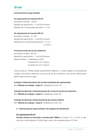 74 RECON – BT Março/2013
Características da carga instalada:
Por apartamento de 2 quartos (70 m²)
Iluminação e tomadas - 1,8 kVA
Aparelhos de aquecimento - 1 x 4,4 kVA (chuveiro)
Aparelhos de ar condicionado tipo janela - 1 x 1 CV
Por apartamento de 3 quartos (90 m²)
Iluminação e tomadas - 2,1 kVA
Aparelhos de aquecimento - 1 x 4,4 kVA (chuveiro)
Aparelhos de ar condicionado tipo janela - 1 x 1 CV
- 2 x 3/4 CV
Circuito de serviço de uso do condomínio
Iluminação e tomadas - 8,0 kVA
Aparelhos de aquecimento - 1 x 4,4 kVA (chuveiro)
Motores trifásicos - 2 elevadores de 10CV
- 2 bombas de 5 CV (1 reserva)
- 2 bombas de 3 CV (1 reserva)
Como se trata de "Entrada coletiva exclusivamente residencial", a carga instalada e as demandas das
unidades consumidoras residenciais, do serviço de uso do condomínio e dos trechos coletivos serão
determinadas conforme a seguir:
Avaliação e dimensionamento dos circuitos individuais dos apartamentos
Pelo “Método de avaliação - Seção A”, estabelecido no item 18.1.
Avaliação da demanda e dimensionamento do circuito de serviço do condomínio
Pelo “Método de avaliação - Seção A”, estabelecido no item 18.1.
Avaliação da demanda e dimensionamento dos trechos coletivos
Pelo “Método de avaliação - Seção B”, estabelecido no item 18.2.
A – Determinação da carga instalada e da categoria de atendimento
Por apartamento (70 m²)
Previsão mínima de iluminação e tomada pela TABELA 1 = 0,030 x 70 = 2,1 kVA, ou seja,
maior que o valor declarado (1,8 kVA), logo o valor a ser considerado deve ser 2,1 kVA.
 