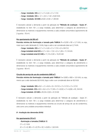 RECON – BT Março/2013 75
- Carga instalada (CI) = 2,1 + (1 x 4,4) + (1 x 1 CV)
- Carga instalada (CI) = 2,1 + 4,4 + 1,52 = 8,02 kVA
- Carga instalada (CI kW) = 8,02 x 0,92 = 7,38 kW
É necessário calcular a demanda a partir da aplicação do “Método de avaliação - Seção A”,
estabelecido no item 18.1, à carga instalada, para determinar a categoria de atendimento e
dimensionar os materiais e equipamentos inerentes a cada unidade consumidora (apartamento de
2 quartos - 70 m²).
Por apartamento de (90 m²)
Previsão mínima de iluminação e tomada pela TABELA 1 = 0,030 x 90 = 2,7 kVA, ou seja,
maior que o valor declarado (2,1 kVA), logo o valor a ser considerado deve ser 2,7 kVA.
- Carga instalada (CI) = 2,7 + (1 x 4,4) + (1 x 1 CV) + (2 x 3/4 CV)
- Carga instalada total (CI) = 2,7 + 4,4 + 1,52 + (2 x 1,26) = 11,14 kVA
- Carga instalada total (CI kW) = 11,14 x 0,92 = 10,25 kW
É necessário calcular a demanda a partir da aplicação do “Método de avaliação - Seção A”,
estabelecido no item 18.1, à carga instalada, para determinar a categoria de atendimento e
dimensionar os materiais e equipamentos inerentes a cada unidade consumidora (apartamento de
3 quartos - 90 m²).
Circuito de serviço de uso do condomínio (600 m
2
)
Previsão mínima de iluminação e tomada pela TABELA 1 = 0,005 x 600 = 3,0 kVA, ou seja,
menor que o valor declarado (8,0 kVA), logo o valor a ser considerado deve ser 8,0 kVA.
- Carga instalada (CI) = 8,0 + (1 x 4,4) + (2 x 10 CV) + (1 x 5 CV) + (1 x 3 CV)
- Carga instalada (CI) = 8,0 + 4,4 + (2 x 11,54) + (1 x 6,02) + (1 x 4,04) = 45, 54 kVA
- Carga instalada (CI kW) = 45,54 x 0,92 = 41,9 kW
É necessário calcular a demanda a partir da aplicação do “Método de avaliação - Seção A”,
estabelecido no item 18.1, à carga instalada para determinar a categoria de atendimento e
dimensionar os materiais e equipamentos inerentes ao circuito de serviço de uso do condomínio,
visto como uma unidade consumidora individual.
B - Avaliação das demandas (kVA)
Por apartamento (70 m
2
)
- Iluminação e tomadas (TABELA 1)
C1 = 2,1 kVA
d1 = (1 x 0, 80) + (1 x 0,75) + (0,1 x 0,65) = 1,62 kVA
 