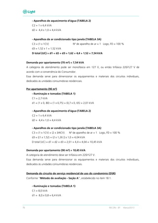 76 RECON – BT Março/2013
- Aparelhos de aquecimento d'água (TABELA 2)
C2 = 1 x 4,4 kVA
d2 = 4,4 x 1,0 = 4,4 kVA
- Aparelhos de ar condicionado tipo janela (TABELA 3A)
C3 = (1 x 1CV) Nº de aparelho de ar = 1 Logo, FD = 100 %
d3 = 1,52 x 1 = 1,52 kVA
D total (UC) = d1 + d2 + d3 = 1,62 + 4,4 + 1,52 = 7,54 kVA
Demanda por apartamento (70 m²) = 7,54 kVA
A categoria de atendimento pode ser monofásica em 127 V, ou então trifásica 220/127 V de
acordo com a conveniência do Consumidor.
Essa demanda serve para dimensionar os equipamentos e materiais dos circuitos individuais,
dedicados às unidades consumidoras residenciais.
Por apartamento (90 m²)
- Iluminação e tomadas (TABELA 1)
C1 = 2,7 kVA
d1 = (1 x 0, 80) + (1 x 0,75) + (0,7 x 0, 65) = 2,01 kVA
- Aparelhos de aquecimento d'água (TABELA 2)
C2 = 1 x 4,4 kVA
d2 = 4,4 x 1,0 = 4,4 kVA
- Aparelhos de ar condicionado tipo janela (TABELA 3A)
C3 = (1 x 1CV) + (2 x 3/4CV) Nº de aparelho de ar = 1 Logo, FD = 100 %
d3 = [(1 x 1,52) + (2 x 1,26 )] x 1,0 = 4,04 kVA
D total (UC) = d1 + d2 + d3 = 2,01 + 4,4 + 4,04 = 10,45 kVA
Demanda por apartamento (90 m²) = 10,45 kVA
A categoria de atendimento deve ser trifásica em 220/127 V.
Essa demanda serve para dimensionar os equipamentos e materiais dos circuitos individuais,
dedicados às unidades consumidoras residenciais.
Demanda do circuito de serviço residencial de uso do condomínio (DSR)
Conforme “Método de avaliação - Seção A”, estabelecido no item 18.1.
- Iluminação e tomadas (TABELA 1)
C1 = 8,0 kVA
d1 = 8,0 x 0,8 = 6,4 kVA
 