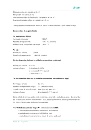 RECON – BT Março/2013 79
20 apartamentos com área útil de 60 m²;
12 lojas com área útil de 30 m²;
Serviço exclusivo para os apartamentos com área útil de 200 m
2
;
Serviço exclusivo para as lojas com área útil de 240 m
2
;
Dois agrupamentos de medidores, sendo um para os 20 apartamentos e o outro para as 12 lojas.
Características da carga instalada
Por apartamento (60 m²)
Iluminação e tomadas 2,0 kVA
Aparelhos de aquecimento 1 x 4,4 kVA (chuveiro)
Aparelhos de ar condicionado tipo janela 1 x 3/4 CV
Por loja
Iluminação e tomadas 3,2 kVA
Aparelhos de aquecimento 1 x 4,4 kVA (chuveiro)
Circuito de serviço dedicado às unidades consumidoras residenciais
Iluminação e tomadas 8,0 kVA
Motores trifásicos 2 elevadores de 10 CV
2 bombas de 5 CV (1 reserva)
2 bombas de 3 CV
Circuito de serviço dedicado às unidades consumidoras não residenciais (lojas)
Iluminação e tomadas 9,0 kVA
Aparelhos de aquecimento d'água 1 x 4,4 kVA (chuveiro)
Unidade central de ar condicionado IN = 100 A (cos ϕ = 0, 90)
Motores trifásicos 2 bombas de 5 CV (1 reserva)
Como se trata de entrada coletiva mista (residencial / comercial) a avaliação da carga e das demandas
das unidades consumidoras (apartamentos e lojas), do serviço residencial, do serviço não residencial e
dos trechos coletivos, deve ser feita conforme a seguir:
Pelo “Método de avaliação - Seção A”, estabelecido no item 18.1:
- Avaliação e dimensionamento individual dos apartamentos
- Avaliação e dimensionamento individual das lojas
- Avaliação e dimensionamento do circuito de serviço residencial
 