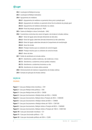 8 RECON – BT Março/2013
20.2 - Localização da Medição de serviço
20.3 - Localização da Medição totalizadora
20.4 - Agrupamentos de medidores
20.4.1 - Agrupamentos de medidores no pavimento térreo junto à proteção geral
20.4.2 - Agrupamento de medidores no pavimento térreo fora do ambiente da proteção geral
20.4.3 - Agrupamentos de medidores distribuídos nos andares
20.4.4 - Painel de proteção geral/parcial - PPGP
20.5 - Sistema de Medição e Leitura Centralizada – SMLC
20.6 - Características construtivas dos ramais de ligação e de entrada em entradas coletivas
20.6.1 - Ramal de ligação aéreo derivado diretamente da rede aérea
20.6.2 - Ramal de ligação subterrâneo derivado diretamente da rede subterrânea
20.6.3 - Ramal de ligação subterrâneo derivado de Compartimento de transformação
20.6.4 - Ramal de entrada
20.6.5 - Proteção mecânica para os condutores do ramal de ligação
20.6.6 - Proteção mecânica para os condutores do ramal de entrada
20.6.7 - Banco de dutos
20.7 - Padrão de atendimento em entrada coletiva
20.7.1 - Atendimento a prédios residenciais, não residenciais e mistos
20.7.2 - Atendimento a condomínios verticais (prédios múltiplos)
20.7.3 - Atendimento a condomínios horizontais ou vilas
20.7.4 - Atendimento em entrada coletiva existente
20.8 - Dimensionamento de materiais e equipamentos de entradas coletivas
20.9 - Exemplos de aplicação de entradas coletivas
SEÇÃO 04
FIGURAS
Figura 1 - Caixa para Medição direta monofásica – CM1
Figura 2 - Caixa para Medição direta polifásica – CM3
Figura 3 - Caixa para Medição direta até 200 A – CM200
Figura 4 - Caixa para Seccionamento e Medição direta até 200 A – CSM200
Figura 5 - Caixa para Seccionamento, Medição direta e Proteção até 200 A – CSMD200
Figura 6 - Caixa para Seccionamento e Medição indireta até 600 A – CSM600
Figura 7 - Caixa para Seccionamento e Medição indireta até 1500 A – CSM1500
Figura 8 - Caixa para Seccionamento, Medição indireta e Proteção até 600 A – CSMD600
Figura 9 - Caixa para Seccionamento, Medição indireta e Proteção até 1500 A – CSMD1500
Figura 10 - Caixa para Seccionador monofásico – CS1
Figura 11 - Caixa para Seccionador polifásico – CS3
Figura 12 - Caixa para Seccionador polifásico até 200 A – CS200
 