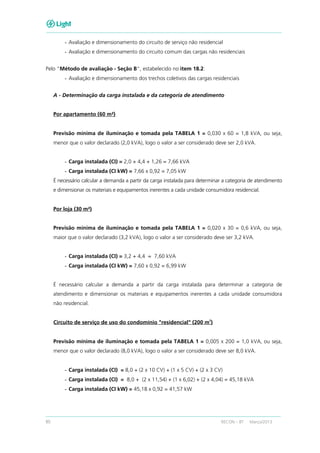 80 RECON – BT Março/2013
- Avaliação e dimensionamento do circuito de serviço não residencial
- Avaliação e dimensionamento do circuito comum das cargas não residenciais
Pelo “Método de avaliação - Seção B”, estabelecido no item 18.2:
- Avaliação e dimensionamento dos trechos coletivos das cargas residenciais
A - Determinação da carga instalada e da categoria de atendimento
Por apartamento (60 m²)
Previsão mínima de iluminação e tomada pela TABELA 1 = 0,030 x 60 = 1,8 kVA, ou seja,
menor que o valor declarado (2,0 kVA), logo o valor a ser considerado deve ser 2,0 kVA.
- Carga instalada (CI) = 2,0 + 4,4 + 1,26 = 7,66 kVA
- Carga instalada (CI kW) = 7,66 x 0,92 = 7,05 kW
É necessário calcular a demanda a partir da carga instalada para determinar a categoria de atendimento
e dimensionar os materiais e equipamentos inerentes a cada unidade consumidora residencial.
Por loja (30 m²)
Previsão mínima de iluminação e tomada pela TABELA 1 = 0,020 x 30 = 0,6 kVA, ou seja,
maior que o valor declarado (3,2 kVA), logo o valor a ser considerado deve ser 3,2 kVA.
- Carga instalada (CI) = 3,2 + 4,4 = 7,60 kVA
- Carga instalada (CI kW) = 7,60 x 0,92 = 6,99 kW
É necessário calcular a demanda a partir da carga instalada para determinar a categoria de
atendimento e dimensionar os materiais e equipamentos inerentes a cada unidade consumidora
não residencial.
Circuito de serviço de uso do condomínio "residencial" (200 m
2
)
Previsão mínima de iluminação e tomada pela TABELA 1 = 0,005 x 200 = 1,0 kVA, ou seja,
menor que o valor declarado (8,0 kVA), logo o valor a ser considerado deve ser 8,0 kVA.
- Carga instalada (CI) = 8,0 + (2 x 10 CV) + (1 x 5 CV) + (2 x 3 CV)
- Carga instalada (CI) = 8,0 + (2 x 11,54) + (1 x 6,02) + (2 x 4,04) = 45,18 kVA
- Carga instalada (CI kW) = 45,18 x 0,92 = 41,57 kW
 
