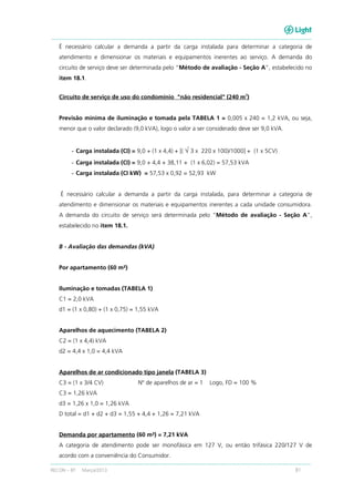 RECON – BT Março/2013 81
É necessário calcular a demanda a partir da carga instalada para determinar a categoria de
atendimento e dimensionar os materiais e equipamentos inerentes ao serviço. A demanda do
circuito de serviço deve ser determinada pelo “Método de avaliação - Seção A”, estabelecido no
item 18.1.
Circuito de serviço de uso do condomínio "não residencial" (240 m
2
)
Previsão mínima de iluminação e tomada pela TABELA 1 = 0,005 x 240 = 1,2 kVA, ou seja,
menor que o valor declarado (9,0 kVA), logo o valor a ser considerado deve ser 9,0 kVA.
- Carga instalada (CI) = 9,0 + (1 x 4,4) + [( √ 3 x 220 x 100)/1000] + (1 x 5CV)
- Carga instalada (CI) = 9,0 + 4,4 + 38,11 + (1 x 6,02) = 57,53 kVA
- Carga instalada (CI kW) = 57,53 x 0,92 = 52,93 kW
É necessário calcular a demanda a partir da carga instalada, para determinar a categoria de
atendimento e dimensionar os materiais e equipamentos inerentes a cada unidade consumidora.
A demanda do circuito de serviço será determinada pelo “Método de avaliação - Seção A”,
estabelecido no item 18.1.
B - Avaliação das demandas (kVA)
Por apartamento (60 m²)
Iluminação e tomadas (TABELA 1)
C1 = 2,0 kVA
d1 = (1 x 0,80) + (1 x 0,75) = 1,55 kVA
Aparelhos de aquecimento (TABELA 2)
C2 = (1 x 4,4) kVA
d2 = 4,4 x 1,0 = 4,4 kVA
Aparelhos de ar condicionado tipo janela (TABELA 3)
C3 = (1 x 3/4 CV) Nº de aparelhos de ar = 1 Logo, FD = 100 %
C3 = 1,26 kVA
d3 = 1,26 x 1,0 = 1,26 kVA
D total = d1 + d2 + d3 = 1,55 + 4,4 + 1,26 = 7,21 kVA
Demanda por apartamento (60 m²) = 7,21 kVA
A categoria de atendimento pode ser monofásica em 127 V, ou então trifásica 220/127 V de
acordo com a conveniência do Consumidor.
 