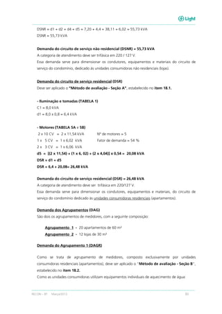 RECON – BT Março/2013 83
DSNR = d1 + d2 + d4 + d5 = 7,20 + 4,4 + 38,11 + 6,02 = 55,73 kVA
DSNR = 55,73 kVA
Demanda do circuito de serviço não residencial (DSNR) = 55,73 kVA
A categoria de atendimento deve ser trifásica em 220 / 127 V.
Essa demanda serve para dimensionar os condutores, equipamentos e materiais do circuito de
serviço do condomínio, dedicado às unidades consumidoras não residenciais (lojas).
Demanda do circuito de serviço residencial (DSR)
Deve ser aplicado o “Método de avaliação - Seção A”, estabelecido no item 18.1.
- Iluminação e tomadas (TABELA 1)
C1 = 8,0 kVA
d1 = 8,0 x 0,8 = 6,4 kVA
- Motores (TABELA 5A e 5B)
2 x 10 CV = 2 x 11,54 kVA Nº de motores = 5
1 x 5 CV = 1 x 6,02 kVA Fator de demanda = 54 %
2 x 3 CV = 1 x 6,06 kVA
d5 = [(2 x 11,54) + (1 x 6, 02) + (2 x 4,04)] x 0,54 = 20,08 kVA
DSR = d1 + d5
DSR = 6,4 + 20,08= 26,48 kVA
Demanda do circuito de serviço residencial (DSR) = 26,48 kVA
A categoria de atendimento deve ser trifásica em 220/127 V.
Essa demanda serve para dimensionar os condutores, equipamentos e materiais, do circuito de
serviço do condomínio dedicado às unidades consumidoras residenciais (apartamentos).
Demanda dos Agrupamentos (DAG)
São dois os agrupamentos de medidores, com a seguinte composição:
Agrupamento 1 - 20 apartamentos de 60 m²
Agrupamento 2 - 12 lojas de 30 m²
Demanda do Agrupamento 1 (DAGR)
Como se trata de agrupamento de medidores, composto exclusivamente por unidades
consumidoras residenciais (apartamentos), deve ser aplicado o “Método de avaliação - Seção B”,
estabelecido no item 18.2.
Como as unidades consumidoras utilizam equipamentos individuais de aquecimento de água:
 