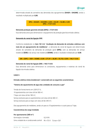 RECON – BT Março/2013 85
determinada através do somatório das demandas dos agrupamentos (DAGR e DAGNR), sendo o
resultado multiplicado por 0,90.
DPG = (DAGR + DAGNR) x 0,90 = (32,09 + 54,48) x 0,90
DPG = 77,91 kVA
Demanda proteção geral de entrada (DPG) = 77,91 kVA
Essa demanda serve para dimensionar o equipamento de proteção geral da entrada coletiva.
Demanda do ramal de ligação (DR)
Conforme estabelecido no item 18.1.3.2 "Avaliação da demanda de entradas coletivas com
mais de um agrupamento de medidores", a demanda do ramal de ligação será determinada
através do somatório da demanda da proteção geral (DPG), com as demandas do serviço
residencial (DSR) e do serviço não residencial (DSNR), sendo o resultado multiplicado por 0,90.
DR = (DPG + DSR + DSNR) x 0,90 = (77,91 + 26,48 + 55,73) x 0,90 = 144,11 kVA
Demanda do ramal de ligação (DR) = 144,11 kVA
Essa demanda serve para dimensionar os condutores, equipamentos e materiais do ramal de
ligação da entrada coletiva.
CASO 5
Entrada coletiva mista (residencial / comercial) com as seguintes características:
“Sistema de aquecimento de água das unidades de consumo a gás”
Tensão de fornecimento em 220/127 V;
10 apartamentos com área útil de 300 m²;
7 lojas com área útil de 180 m²;
Serviço exclusivo para os apartamentos com área útil de 400 m
2
;
Serviço exclusivo para as lojas com área útil de 240 m²;
Dois agrupamentos de medidores, sendo um para os 10 apartamentos e o outro para as 7 lojas.
Características da carga instalada
Por apartamento (300 m² )
Iluminação e tomadas 6,2 kVA
Uma unidade de ar condicionado central IN = 55 A Cos ϕ = 0,8
 