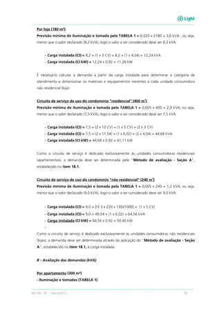 RECON – BT Março/2013 87
Por loja (180 m²)
Previsão mínima de iluminação e tomada pela TABELA 1 = 0,020 x 2180 = 3,6 kVA , ou seja,
menor que o valor declarado (8,2 kVA), logo o valor a ser considerado deve ser 8,2 kVA.
- Carga instalada (CI) = 8,2 + (1 x 3 CV) = 8,2 + (1 x 4,04) = 12,24 kVA
- Carga instalada (CI kW) = 12,24 x 0,92 = 11,26 kW
É necessário calcular a demanda a partir da carga instalada para determinar a categoria de
atendimento e dimensionar os materiais e equipamentos inerentes a cada unidade consumidora
não residencial (loja).
Circuito de serviço de uso do condomínio "residencial" (400 m
2
)
Previsão mínima de iluminação e tomada pela TABELA 1 = 0,005 x 400 = 2,0 kVA, ou seja,
menor que o valor declarado (7,5 kVA), logo o valor a ser considerado deve ser 7,5 kVA.
- Carga instalada (CI) = 7,5 + (2 x 10 CV) + (1 x 5 CV) + (2 x 3 CV)
- Carga instalada (CI) = 7,5 + (2 x 11,54) + (1 x 6,02) + (2 x 4,04) = 44,68 kVA
- Carga instalada (CI kW) = 44,68 x 0,92 = 41,11 kW
Como o circuito de serviço é dedicado exclusivamente às unidades consumidoras residenciais
(apartamentos), a demanda deve ser determinada pelo “Método de avaliação - Seção A”,
estabelecido no item 18.1.
Circuito de serviço de uso do condomínio "não residencial" (240 m
2
)
Previsão mínima de iluminação e tomada pela TABELA 1 = 0,005 x 240 = 1,2 kVA, ou seja,
menor que o valor declarado (9,0 kVA), logo o valor a ser considerado deve ser 9,0 kVA.
- Carga instalada (CI) = 9,0 + [(√ 3 x 220 x 130)/1000] + (1 x 5 CV)
- Carga instalada (CI) = 9,0 + 49,54 + (1 x 6,02) = 64,56 kVA
- Carga instalada (CI kW) = 64,56 x 0,92 = 59,40 kW
-
Como o circuito de serviço é dedicado exclusivamente às unidades consumidoras não residenciais
(lojas), a demanda deve ser determinada através da aplicação do “Método de avaliação - Seção
A”, estabelecido no item 18.1, à carga instalada.
B - Avaliação das demandas (kVA)
Por apartamento (300 m²)
- Iluminação e tomadas (TABELA 1)
 