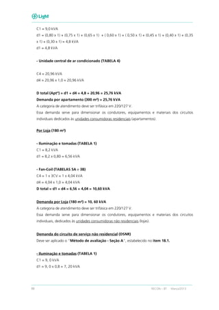 88 RECON – BT Março/2013
C1 = 9,0 kVA
d1 = (0,80 x 1) + (0,75 x 1) + (0,65 x 1) + ( 0,60 x 1) + ( 0,50 x 1) + (0,45 x 1) + (0,40 x 1) + (0,35
x 1) + (0,30 x 1) = 4,8 kVA
d1 = 4,8 kVA
- Unidade central de ar condicionado (TABELA 4)
C4 = 20,96 kVA
d4 = 20,96 x 1,0 = 20,96 kVA
D total (Aptº) = d1 + d4 = 4,8 + 20,96 = 25,76 kVA
Demanda por apartamento (300 m²) = 25,76 kVA
A categoria de atendimento deve ser trifásica em 220/127 V.
Essa demanda serve para dimensionar os condutores, equipamentos e materiais dos circuitos
individuais dedicados às unidades consumidoras residenciais (apartamentos).
Por Loja (180 m²)
- Iluminação e tomadas (TABELA 1)
C1 = 8,2 kVA
d1 = 8,2 x 0,80 = 6,56 kVA
- Fan-Coil (TABELAS 5A e 3B)
C4 = 1 x 3CV = 1 x 4,04 kVA
d4 = 4,04 x 1,0 = 4,04 kVA
D total = d1 + d4 = 6,56 + 4,04 = 10,60 kVA
Demanda por Loja (180 m²) = 10, 60 kVA
A categoria de atendimento deve ser trifásica em 220/127 V.
Essa demanda serve para dimensionar os condutores, equipamentos e materiais dos circuitos
individuais, dedicados às unidades consumidoras não residenciais (lojas).
Demanda do circuito de serviço não residencial (DSNR)
Deve ser aplicado o “Método de avaliação - Seção A”, estabelecido no item 18.1.
- Iluminação e tomadas (TABELA 1)
C1 = 9, 0 kVA
d1 = 9, 0 x 0,8 = 7, 20 kVA
 