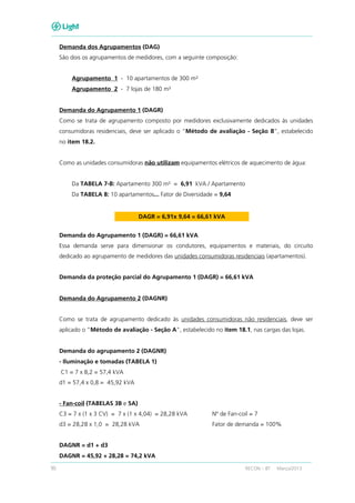 90 RECON – BT Março/2013
Demanda dos Agrupamentos (DAG)
São dois os agrupamentos de medidores, com a seguinte composição:
Agrupamento 1 - 10 apartamentos de 300 m²
Agrupamento 2 - 7 lojas de 180 m²
Demanda do Agrupamento 1 (DAGR)
Como se trata de agrupamento composto por medidores exclusivamente dedicados às unidades
consumidoras residenciais, deve ser aplicado o “Método de avaliação - Seção B”, estabelecido
no item 18.2.
Como as unidades consumidoras não utilizam equipamentos elétricos de aquecimento de água:
Da TABELA 7-B: Apartamento 300 m² = 6,91 kVA / Apartamento
Da TABELA 8: 10 apartamentos... Fator de Diversidade = 9,64
DAGR = 6,91x 9,64 = 66,61 kVA
Demanda do Agrupamento 1 (DAGR) = 66,61 kVA
Essa demanda serve para dimensionar os condutores, equipamentos e materiais, do circuito
dedicado ao agrupamento de medidores das unidades consumidoras residenciais (apartamentos).
Demanda da proteção parcial do Agrupamento 1 (DAGR) = 66,61 kVA
Demanda do Agrupamento 2 (DAGNR)
Como se trata de agrupamento dedicado às unidades consumidoras não residenciais, deve ser
aplicado o “Método de avaliação - Seção A”, estabelecido no item 18.1, nas cargas das lojas.
Demanda do agrupamento 2 (DAGNR)
- Iluminação e tomadas (TABELA 1)
C1 = 7 x 8,2 = 57,4 kVA
d1 = 57,4 x 0,8 = 45,92 kVA
- Fan-coil (TABELAS 3B e 5A)
C3 = 7 x (1 x 3 CV) = 7 x (1 x 4,04) = 28,28 kVA Nº de Fan-coil = 7
d3 = 28,28 x 1,0 = 28,28 kVA Fator de demanda = 100%
DAGNR = d1 + d3
DAGNR = 45,92 + 28,28 = 74,2 kVA
 