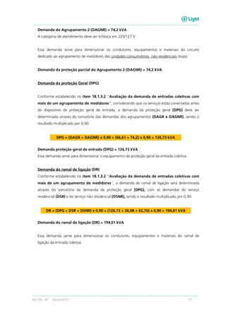 RECON – BT Março/2013 91
Demanda do Agrupamento 2 (DAGNR) = 74,2 kVA
A categoria de atendimento deve ser trifásica em 220/127 V.
Essa demanda serve para dimensionar os condutores, equipamentos e materiais do circuito
dedicado ao agrupamento de medidores das unidades consumidoras não residenciais (lojas).
Demanda da proteção parcial do Agrupamento 2 (DAGNR) = 74,2 kVA
Demanda da proteção Geral (DPG)
Conforme estabelecido no item 18.1.3.2 "Avaliação da demanda de entradas coletivas com
mais de um agrupamento de medidores", considerando que os serviços estão conectados antes
do dispositivo de proteção geral de entrada, a demanda da proteção geral (DPG) deve ser
determinada através do somatório das demandas dos agrupamentos (DAGR e DAGNR), sendo o
resultado multiplicado por 0,90.
DPG = (DAGR + DAGNR) x 0,90 = (66,61 + 74,2) x 0,90 = 126,73 kVA
Demanda proteção geral de entrada (DPG) = 126,73 kVA
Essa demanda serve para dimensionar o equipamento de proteção geral da entrada coletiva.
Demanda do ramal de ligação (DR)
Conforme estabelecido no item 18.1.3.2 "Avaliação da demanda de entradas coletivas com
mais de um agrupamento de medidores", a demanda do ramal de ligação será determinada
através do somatório da demanda da proteção geral (DPG), com as demandas do serviço
residencial (DSR) e do serviço não residencial (DSNR), sendo o resultado multiplicado por 0,90.
DR = (DPG + DSR + DSNR) x 0,90 = (126,73 + 26,08 + 62,76) x 0,90 = 194,01 kVA
Demanda do ramal de ligação (DR) = 194,01 kVA
Essa demanda serve para dimensionar os condutores, equipamentos e materiais do ramal de
ligação da entrada coletiva.
 