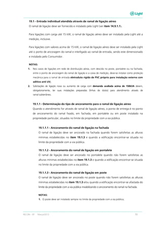 RECON – BT Março/2013 93
19.1 - Entrada individual atendida através de ramal de ligação aéreo
O ramal de ligação deve ser fornecido e instalado pela Light (ver item 14.9.1.1).
Para ligações com carga até 15 kW, o ramal de ligação aéreo deve ser instalado pela Light até a
medição, inclusive.
Para ligações com valores acima de 15 kW, o ramal de ligação aéreo deve ser instalado pela Light
até o ponto de ancoragem do ramal e interligado ao ramal de entrada, sendo este dimensionado
e instalado pelo Consumidor.
NOTAS:
1. Nos casos de ligações em rede de distribuição aérea, com descida no poste, pontalete ou na fachada,
entre o ponto de ancoragem do ramal de ligação e a caixa de medição, deve-se instalar como proteção
mecânica para o ramal de entrada eletroduto rígido de PVC próprio para instalação externa com
aditivo anti UV;
2. Solicitações de ligação nova ou aumento de carga com demanda avaliada acima de 150kVA devem,
obrigatoriamente, ter suas instalações preparadas (linhas de dutos) para atendimento através de
ramal subterrâneo.
19.1.1 - Determinação do tipo de ancoramento para o ramal de ligação aéreo
Quando o atendimento for através de ramal de ligação aéreo, o ponto de entrega é no ponto
de ancoramento do ramal fixado, em fachada, em pontalete ou em poste instalado na
propriedade particular, situados no limite da propriedade com a via pública.
19.1.1.1 - Ancoramento do ramal de ligação na fachada
O ramal de ligação deve ser ancorado na fachada quando forem satisfeitas as alturas
mínimas estabelecidas no item 19.1.3 e quando a edificação encontrar-se situada no
limite da propriedade com a via pública.
19.1.1.2 - Ancoramento do ramal de ligação em pontalete
O ramal de ligação deve ser ancorado no pontalete quando não forem satisfeitas as
alturas mínimas estabelecidas no item 19.1.3 e quando a edificação encontrar-se situada
no limite da propriedade com a via pública.
19.1.1.3 - Ancoramento do ramal de ligação em poste
O ramal de ligação deve ser ancorado no poste quando não forem satisfeitas as alturas
mínimas estabelecidas no item 19.1.3 e/ou quando a edificação encontrar-se afastada do
limite da propriedade com a via pública inviabilizando o ancoramento do ramal na fachada.
NOTAS:
1. O poste deve ser instalado sempre no limite da propriedade com a via pública;
 
