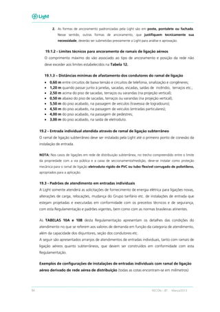 94 RECON – BT Março/2013
2. As formas de ancoramento padronizadas pela Light são em poste, pontalete ou fachada.
Nesse sentido, outras formas de ancoramento, que justifiquem tecnicamente sua
necessidade, deverão ser submetidas previamente a Light para análise e aprovação.
19.1.2 - Limites técnicos para ancoramento de ramais de ligação aéreos
O comprimento máximo do vão associado ao tipo de ancoramento e posição da rede não
deve exceder aos limites estabelecidos na Tabela 12.
19.1.3 – Distâncias mínimas de afastamento dos condutores do ramal de ligação
• 0,60 m entre circuitos de baixa tensão e circuitos de telefonia, sinalização e congêneres;
• 1,20 m quando passar junto à janelas, sacadas, escadas, saídas de incêndio, terraços etc.;
• 2,50 m acima do piso de sacadas, terraços ou varandas (na projeção vertical);
• 0,50 m abaixo do piso de sacadas, terraços ou varandas (na projeção vertical);
• 5,50 m do piso acabado, na passagem de veículos (travessia de logradouro);
• 4,50 m do piso acabado, na passagem de veículos (entradas particulares);
• 4,00 m do piso acabado, na passagem de pedestres;
• 3,00 m do piso acabado, na saída de eletroduto.
19.2 - Entrada individual atendida através de ramal de ligação subterrâneo
O ramal de ligação subterrâneo deve ser instalado pela Light até o primeiro ponto de conexão da
instalação de entrada.
NOTA: Nos casos de ligações em rede de distribuição subterrânea, no trecho compreendido entre o limite
da propriedade com a via pública e a caixa de seccionamento/medição, deve-se instalar como proteção
mecânica para o ramal de ligação eletroduto rígido de PVC ou tubo flexível corrugado de polietileno,
apropriados para a aplicação.
19.3 - Padrões de atendimento em entradas individuais
A Light somente atenderá as solicitações de fornecimento de energia elétrica para ligações novas,
alterações de carga, relocações, mudança do Grupo tarifário etc. de instalações de entrada que
estejam projetadas e executadas em conformidade com os preceitos técnicos e de segurança,
com esta Regulamentação e padrões vigentes, bem como com as normas brasileiras atinentes.
As TABELAS 10A e 10B desta Regulamentação apresentam os detalhes das condições do
atendimento no que se referem aos valores de demanda em função da categoria de atendimento,
além da capacidade dos disjuntores, seção dos condutores etc.
A seguir são apresentados arranjos de atendimentos de entradas individuais, tanto com ramais de
ligação aéreos quanto subterrâneos, que devem ser construídos em conformidade com esta
Regulamentação.
Exemplos de configurações de instalações de entradas individuais com ramal de ligação
aéreo derivado de rede aérea de distribuição (todas as cotas encontram-se em milímetros)
 