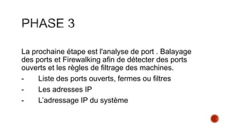 La prochaine étape est l'analyse de port . Balayage
des ports et Firewalking afin de détecter des ports
ouverts et les règles de filtrage des machines.
Liste des ports ouverts, fermes ou filtres
Les adresses IP
L’adressage IP du système

 