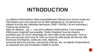 La collecte d'informations utilise essentiellement Internet pour trouver toutes les
informations que vous pouvez sur la cible (entreprise et / ou personne) en
utilisant à la fois des méthodes technique ( DNS / WHOIS ) et non technique (
moteurs de recherche,
listes de diffusion , etc. ) . Lors de la collecte d’informations, il est important
d'être aussi imaginatif que possible. Tenter d'explorer tous les moyens
possibles pour en savoir davantage de votre cible et ses ressources. Tout ce
que vous pouvez avoir sous la main au cours de cette phase de test est utile :
brochures d’entreprise, cartes de visite, dépliants,
annonces dans les journaux, documents internes, etc. et collecte d'informations
ne nécessite pas que l'évaluateur établit le contact

 