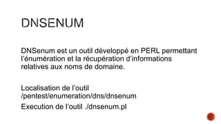 DNSenum est un outil développé en PERL permettant
l’énumération et la récupération d’informations
relatives aux noms de domaine.
Localisation de l’outil
/pentest/enumeration/dns/dnsenum
Execution de l’outil ./dnsenum.pl

 