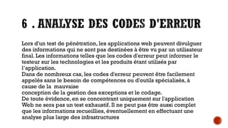 Lors d'un test de pénétration, les applications web peuvent divulguer
des informations qui ne sont pas destinées à être vu par un utilisateur
final. Les informations telles que les codes d'erreur peut informer le
testeur sur les technologies et les produits étant utilisés par
l’application.
Dans de nombreux cas, les codes d'erreur peuvent être facilement
appelés sans le besoin de compétences ou d'outils spécialisés, à
cause de la mauvaise
conception de la gestion des exceptions et le codage.
De toute évidence, en se concentrant uniquement sur l'application
Web ne sera pas un test exhaustif. Il ne peut pas être aussi complet
que les informations recueillies, éventuellement en effectuant une
analyse plus large des infrastructures

 